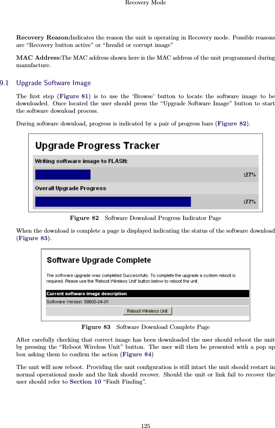 Recovery Mode125Recovery Reason:Indicates the reason the unit is operating in Recovery mode. Possible reasonsare “Recovery button active” or “Invalid or corrupt image”MAC Address:The MAC address shown here is the MAC address of the unit programmed duringmanufacture.9.1 Upgrade Software ImageThe ﬁrst step (Figure 81) is to use the ‘Browse’ button to locate the software image to bedownloaded. Once located the user should press the “Upgrade Software Image” button to startthe software download process.During software download, progress is indicated by a pair of progress bars (Figure 82).Figure 82 Software Download Progress Indicator PageWhen the download is complete a page is displayed indicating the status of the software download(Figure 83).Figure 83 Software Download Complete PageAfter carefully checking that correct image has been downloaded the user should reboot the unitby pressing the “Reboot Wireless Unit” button. The user will then be presented with a pop upbox asking them to conﬁrm the action (Figure 84)The unit will now reboot. Providing the unit conﬁguration is still intact the unit should restart innormal operational mode and the link should recover. Should the unit or link fail to recover theuser should refer to Section 10 “Fault Finding”.