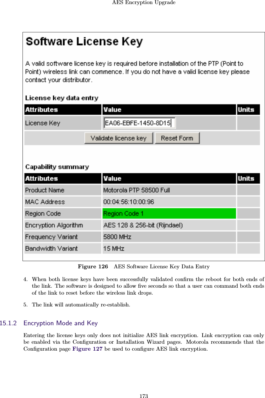 AES Encryption Upgrade173Figure 126 AES Software License Key Data Entry4. When both license keys have been successfully validated conﬁrm the reboot for both ends ofthe link. The software is designed to allow ﬁve seconds so that a user can command both endsof the link to reset before the wireless link drops.5. The link will automatically re-establish.15.1.2 Encryption Mode and KeyEntering the license keys only does not initialize AES link encryption. Link encryption can onlybe enabled via the Conﬁguration or Installation Wizard pages. Motorola recommends that theConﬁguration page Figure 127 be used to conﬁgure AES link encryption.