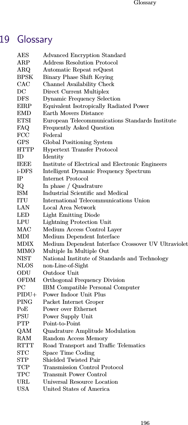 Glossary19619 GlossaryAES Advanced Encryption StandardARP Address Resolution ProtocolARQ Automatic Repeat reQuestBPSK Binary Phase Shift KeyingCAC Channel Availability CheckDC Direct Current MultiplexDFS Dynamic Frequency SelectionEIRP Equivalent Isotropically Radiated PowerEMD Earth Movers DistanceETSI European Telecommunications Standards InstituteFAQ Frequently Asked QuestionFCC FederalGPS Global Positioning SystemHTTP Hypertext Transfer ProtocolID IdentityIEEE Institute of Electrical and Electronic Engineersi-DFS Intelligent Dynamic Frequency SpectrumIP Internet ProtocolIQ In phase / QuadratureISM Industrial Scientiﬁc and MedicalITU International Telecommunications UnionLAN Local Area NetworkLED Light Emitting DiodeLPU Lightning Protection UnitMAC Medium Access Control LayerMDI Medium Dependent InterfaceMDIX Medium Dependent Interface Crossover UV UltravioletMIMO Multiple In Multiple OutNIST National Institute of Standards and TechnologyNLOS non-Line-of-SightODU Outdoor UnitOFDM Orthogonal Frequency DivisionPC IBM Compatible Personal ComputerPIDU+ Power Indoor Unit PlusPING Packet Internet GroperPoE Power over EthernetPSU Power Supply UnitPTP Point-to-PointQAM Quadrature Amplitude ModulationRAM Random Access MemoryRTTT Road Transport and Traﬃc TelematicsSTC Space Time CodingSTP Shielded Twisted PairTCP Transmission Control ProtocolTPC Transmit Power ControlURL Universal Resource LocationUSA United States of America