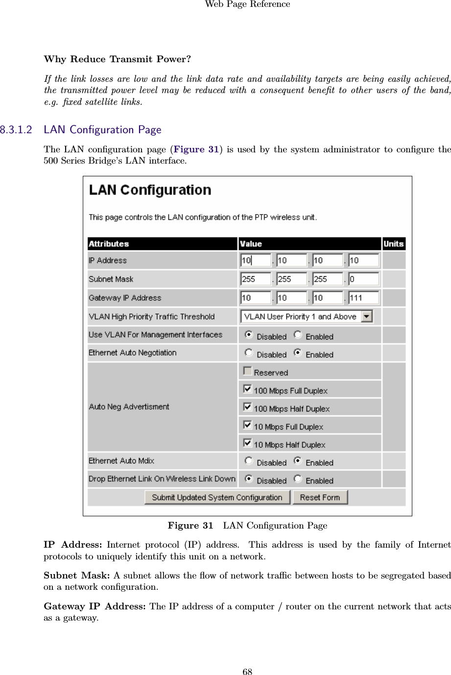 Web Page Reference68Why Reduce Transmit Power?If the link losses are low and the link data rate and availability targets are being easily achieved,the transmitted power level may be reduced with a consequent beneﬁt to other users of the band,e.g. ﬁxed satellite links.8.3.1.2 LAN Conﬁguration PageThe LAN conﬁguration page (Figure 31) is used by the system administrator to conﬁgure the500 Series Bridge’s LAN interface.Figure 31 LAN Conﬁguration PageIP Address: Internet protocol (IP) address. This address is used by the family of Internetprotocols to uniquely identify this unit on a network.Subnet Mask: A subnet allows the ﬂow of network traﬃc between hosts to be segregated basedon a network conﬁguration.Gateway IP Address: The IP address of a computer / router on the current network that actsas a gateway.