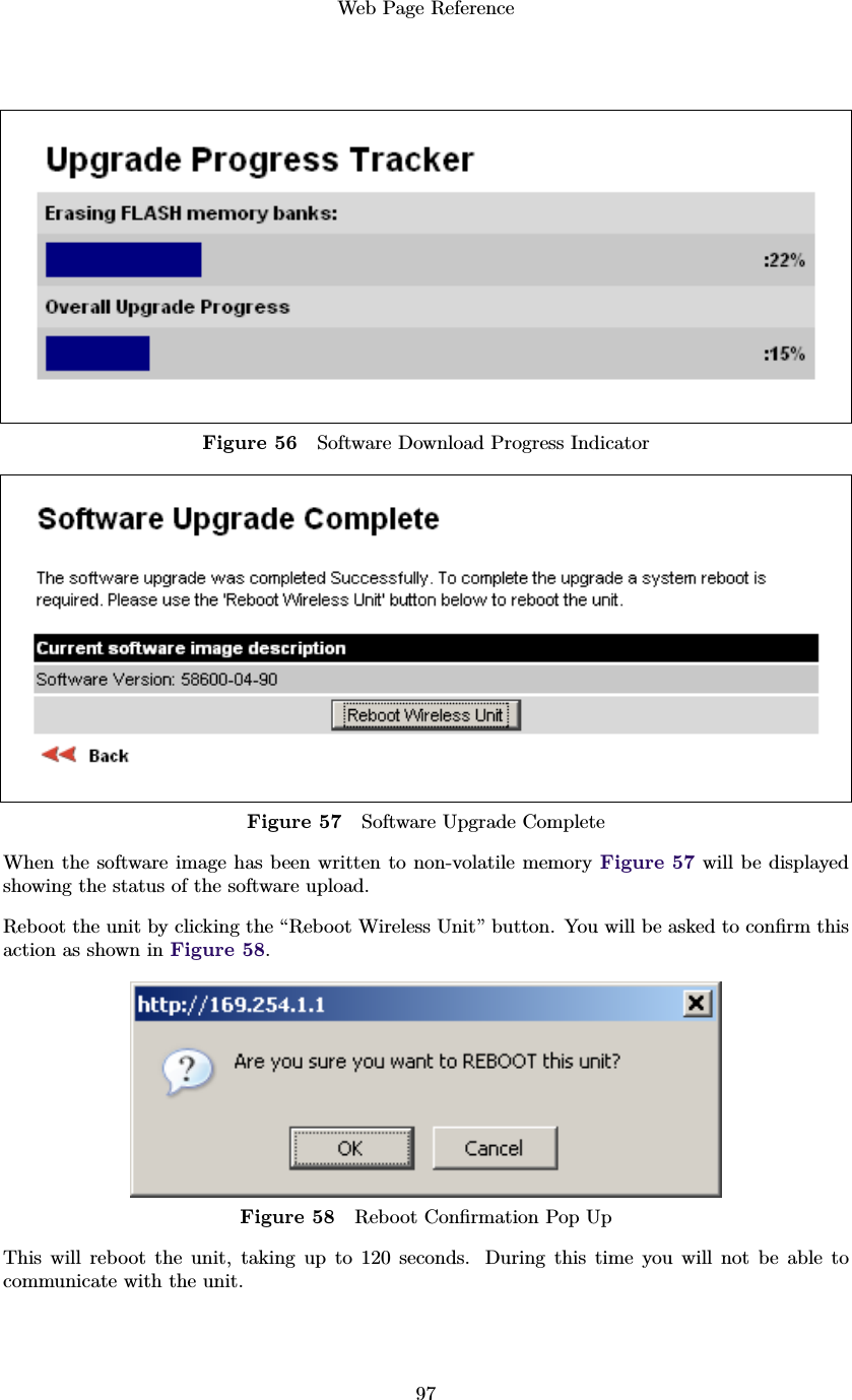Web Page Reference97Figure 56 Software Download Progress IndicatorFigure 57 Software Upgrade CompleteWhen the software image has been written to non-volatile memory Figure 57 will be displayedshowing the status of the software upload.Reboot the unit by clicking the “Reboot Wireless Unit” button. You will be asked to conﬁrm thisaction as shown in Figure 58.Figure 58 Reboot Conﬁrmation Pop UpThis will reboot the unit, taking up to 120 seconds. During this time you will not be able tocommunicate with the unit.