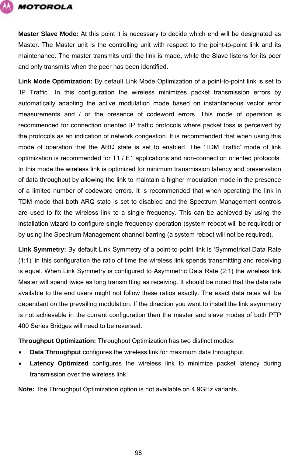   98Master Slave Mode: At this point it is necessary to decide which end will be designated as Master. The Master unit is the controlling unit with respect to the point-to-point link and its maintenance. The master transmits until the link is made, while the Slave listens for its peer and only transmits when the peer has been identified.  Link Mode Optimization: By default Link Mode Optimization of a point-to-point link is set to ‘IP Traffic’. In this configuration the wireless minimizes packet transmission errors by automatically adapting the active modulation mode based on instantaneous vector error measurements and / or the presence of codeword errors. This mode of operation is recommended for connection oriented IP traffic protocols where packet loss is perceived by the protocols as an indication of network congestion. It is recommended that when using this mode of operation that the ARQ state is set to enabled. The ‘TDM Traffic’ mode of link optimization is recommended for T1 / E1 applications and non-connection oriented protocols. In this mode the wireless link is optimized for minimum transmission latency and preservation of data throughput by allowing the link to maintain a higher modulation mode in the presence of a limited number of codeword errors. It is recommended that when operating the link in TDM mode that both ARQ state is set to disabled and the Spectrum Management controls are used to fix the wireless link to a single frequency. This can be achieved by using the installation wizard to configure single frequency operation (system reboot will be required) or by using the Spectrum Management channel barring (a system reboot will not be required). Link Symmetry: By default Link Symmetry of a point-to-point link is ‘Symmetrical Data Rate (1:1)’ in this configuration the ratio of time the wireless link spends transmitting and receiving is equal. When Link Symmetry is configured to Asymmetric Data Rate (2:1) the wireless link Master will spend twice as long transmitting as receiving. It should be noted that the data rate available to the end users might not follow these ratios exactly. The exact data rates will be dependant on the prevailing modulation. If the direction you want to install the link asymmetry is not achievable in the current configuration then the master and slave modes of both PTP 400 Series Bridges will need to be reversed. Throughput Optimization: Throughput Optimization has two distinct modes: • Data Throughput configures the wireless link for maximum data throughput. • Latency Optimized configures the wireless link to minimize packet latency during transmission over the wireless link. Note: The Throughput Optimization option is not available on 4.9GHz variants. 