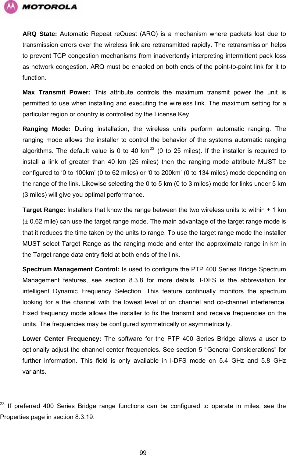   99ARQ State: Automatic Repeat reQuest (ARQ) is a mechanism where packets lost due to transmission errors over the wireless link are retransmitted rapidly. The retransmission helps to prevent TCP congestion mechanisms from inadvertently interpreting intermittent pack loss as network congestion. ARQ must be enabled on both ends of the point-to-point link for it to function. Max Transmit Power: This attribute controls the maximum transmit power the unit is permitted to use when installing and executing the wireless link. The maximum setting for a particular region or country is controlled by the License Key. Ranging Mode: During installation, the wireless units perform automatic ranging. The ranging mode allows the installer to control the behavior of the systems automatic ranging algorithms. The default value is 0 to 40 km23 (0 to 25 miles). If the installer is required to install a link of greater than 40 km (25 miles) then the ranging mode attribute MUST be configured to ‘0 to 100km’ (0 to 62 miles) or ‘0 to 200km’ (0 to 134 miles) mode depending on the range of the link. Likewise selecting the 0 to 5 km (0 to 3 miles) mode for links under 5 km (3 miles) will give you optimal performance. Target Range: Installers that know the range between the two wireless units to within ± 1 km (± 0.62 mile) can use the target range mode. The main advantage of the target range mode is that it reduces the time taken by the units to range. To use the target range mode the installer MUST select Target Range as the ranging mode and enter the approximate range in km in the Target range data entry field at both ends of the link. Spectrum Management Control: Is used to configure the PTP 400 Series Bridge Spectrum Management features, see section 8.3.8 for more details. I-DFS is the abbreviation for intelligent Dynamic Frequency Selection. This feature continually monitors the spectrum looking for a the channel with the lowest level of on channel and co-channel interference. Fixed frequency mode allows the installer to fix the transmit and receive frequencies on the units. The frequencies may be configured symmetrically or asymmetrically. Lower Center Frequency: The software for the PTP 400 Series Bridge allows a user to optionally adjust the channel center frequencies. See section 5 “General Considerations” for further information. This field is only available in i-DFS mode on 5.4 GHz and 5.8 GHz variants.                                                       23 If preferred 400 Series Bridge range functions can be configured to operate in miles, see the  page in section 8.3.19. Properties