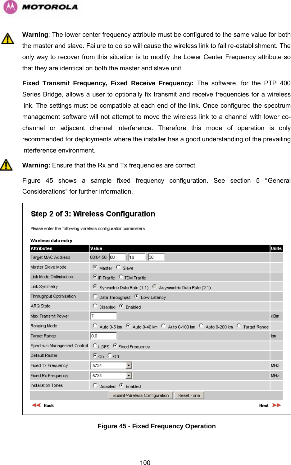   100Warning: The lower center frequency attribute must be configured to the same value for both the master and slave. Failure to do so will cause the wireless link to fail re-establishment. The only way to recover from this situation is to modify the Lower Center Frequency attribute so that they are identical on both the master and slave unit. Fixed Transmit Frequency, Fixed Receive Frequency: The software, for the PTP 400 Series Bridge, allows a user to optionally fix transmit and receive frequencies for a wireless link. The settings must be compatible at each end of the link. Once configured the spectrum management software will not attempt to move the wireless link to a channel with lower co-channel or adjacent channel interference. Therefore this mode of operation is only recommended for deployments where the installer has a good understanding of the prevailing interference environment. Warning: Ensure that the Rx and Tx frequencies are correct. Figure 45 shows a sample fixed frequency configuration. See section 5 “General Considerations” for further information.  Figure 45 - Fixed Frequency Operation 