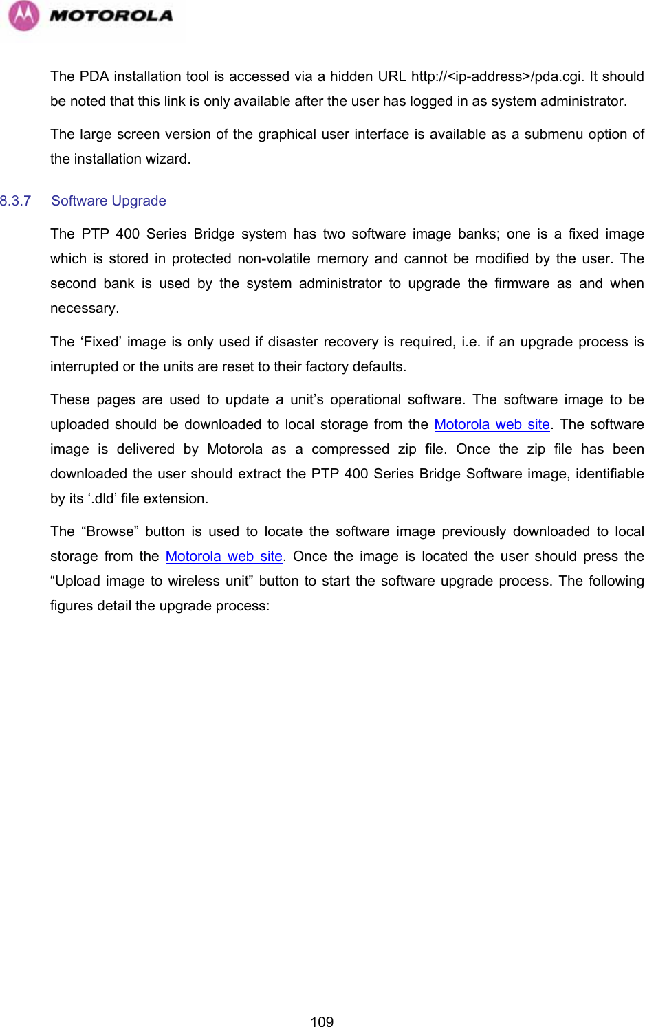   109The PDA installation tool is accessed via a hidden URL http://&lt;ip-address&gt;/pda.cgi. It should be noted that this link is only available after the user has logged in as system administrator. The large screen version of the graphical user interface is available as a submenu option of the installation wizard. 8.3.7 Software Upgrade  The PTP 400 Series Bridge system has two software image banks; one is a fixed image which is stored in protected non-volatile memory and cannot be modified by the user. The second bank is used by the system administrator to upgrade the firmware as and when necessary.  The ‘Fixed’ image is only used if disaster recovery is required, i.e. if an upgrade process is interrupted or the units are reset to their factory defaults. These pages are used to update a unit’s operational software. The software image to be uploaded should be downloaded to local storage from the Motorola web site. The software image is delivered by Motorola as a compressed zip file. Once the zip file has been downloaded the user should extract the PTP 400 Series Bridge Software image, identifiable by its ‘.dld’ file extension. The “Browse” button is used to locate the software image previously downloaded to local storage from the Motorola web site. Once the image is located the user should press the “Upload image to wireless unit” button to start the software upgrade process. The following figures detail the upgrade process:  