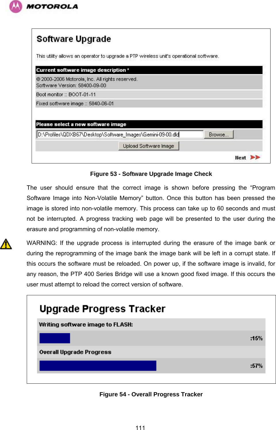   111 Figure 53 - Software Upgrade Image Check The user should ensure that the correct image is shown before pressing the “Program Software Image into Non-Volatile Memory” button. Once this button has been pressed the image is stored into non-volatile memory. This process can take up to 60 seconds and must not be interrupted. A progress tracking web page will be presented to the user during the erasure and programming of non-volatile memory. WARNING: If the upgrade process is interrupted during the erasure of the image bank or during the reprogramming of the image bank the image bank will be left in a corrupt state. If this occurs the software must be reloaded. On power up, if the software image is invalid, for any reason, the PTP 400 Series Bridge will use a known good fixed image. If this occurs the user must attempt to reload the correct version of software.  Figure 54 - Overall Progress Tracker 
