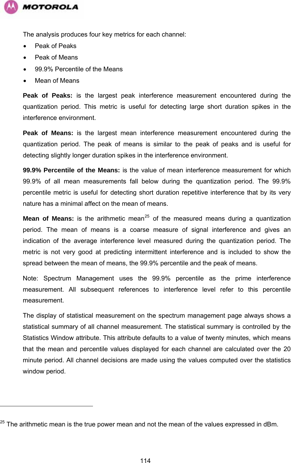   114                                                     The analysis produces four key metrics for each channel: •  Peak of Peaks •  Peak of Means •  99.9% Percentile of the Means •  Mean of Means Peak of Peaks: is the largest peak interference measurement encountered during the quantization period. This metric is useful for detecting large short duration spikes in the interference environment. Peak of Means: is the largest mean interference measurement encountered during the quantization period. The peak of means is similar to the peak of peaks and is useful for detecting slightly longer duration spikes in the interference environment. 99.9% Percentile of the Means: is the value of mean interference measurement for which 99.9% of all mean measurements fall below during the quantization period. The 99.9% percentile metric is useful for detecting short duration repetitive interference that by its very nature has a minimal affect on the mean of means. Mean of Means: is the arithmetic mean25 of the measured means during a quantization period. The mean of means is a coarse measure of signal interference and gives an indication of the average interference level measured during the quantization period. The metric is not very good at predicting intermittent interference and is included to show the spread between the mean of means, the 99.9% percentile and the peak of means. Note: Spectrum Management uses the 99.9% percentile as the prime interference measurement. All subsequent references to interference level refer to this percentile measurement. The display of statistical measurement on the spectrum management page always shows a statistical summary of all channel measurement. The statistical summary is controlled by the Statistics Window attribute. This attribute defaults to a value of twenty minutes, which means that the mean and percentile values displayed for each channel are calculated over the 20 minute period. All channel decisions are made using the values computed over the statistics window period.  25 The arithmetic mean is the true power mean and not the mean of the values expressed in dBm. 