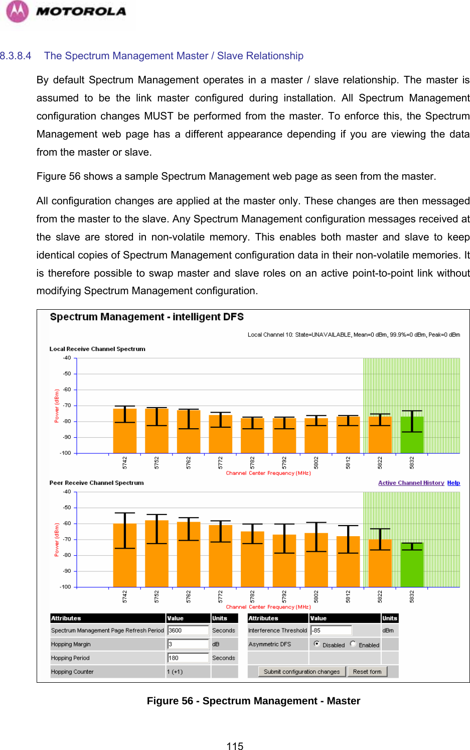   1158.3.8.4  The Spectrum Management Master / Slave Relationship  By default Spectrum Management operates in a master / slave relationship. The master is assumed to be the link master configured during installation. All Spectrum Management configuration changes MUST be performed from the master. To enforce this, the Spectrum Management web page has a different appearance depending if you are viewing the data from the master or slave. Figure 56 shows a sample Spectrum Management web page as seen from the master.  All configuration changes are applied at the master only. These changes are then messaged from the master to the slave. Any Spectrum Management configuration messages received at the slave are stored in non-volatile memory. This enables both master and slave to keep identical copies of Spectrum Management configuration data in their non-volatile memories. It is therefore possible to swap master and slave roles on an active point-to-point link without modifying Spectrum Management configuration.  Figure 56 - Spectrum Management - Master 