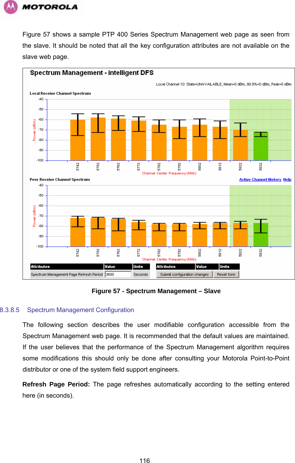   116Figure 57 shows a sample PTP 400 Series Spectrum Management web page as seen from the slave. It should be noted that all the key configuration attributes are not available on the slave web page.  Figure 57 - Spectrum Management – Slave 8.3.8.5  Spectrum Management Configuration  The following section describes the user modifiable configuration accessible from the Spectrum Management web page. It is recommended that the default values are maintained. If the user believes that the performance of the Spectrum Management algorithm requires some modifications this should only be done after consulting your Motorola Point-to-Point distributor or one of the system field support engineers. Refresh Page Period: The page refreshes automatically according to the setting entered here (in seconds).  
