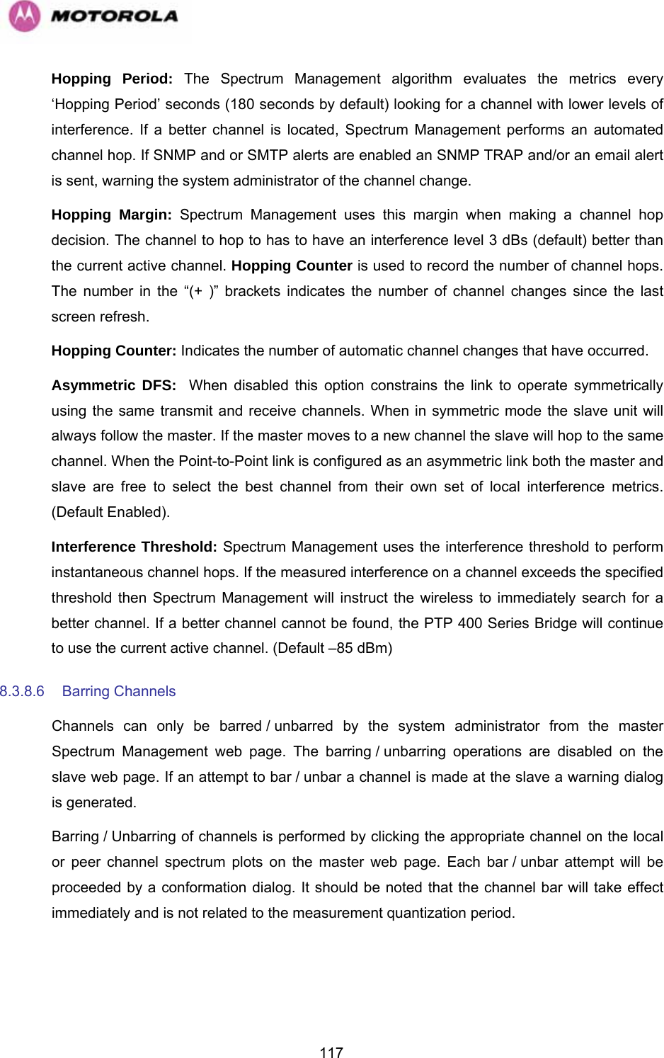   117Hopping Period: The Spectrum Management algorithm evaluates the metrics every ‘Hopping Period’ seconds (180 seconds by default) looking for a channel with lower levels of interference. If a better channel is located, Spectrum Management performs an automated channel hop. If SNMP and or SMTP alerts are enabled an SNMP TRAP and/or an email alert is sent, warning the system administrator of the channel change. Hopping Margin: Spectrum Management uses this margin when making a channel hop decision. The channel to hop to has to have an interference level 3 dBs (default) better than the current active channel. Hopping Counter is used to record the number of channel hops. The number in the “(+ )” brackets indicates the number of channel changes since the last screen refresh. Hopping Counter: Indicates the number of automatic channel changes that have occurred. Asymmetric DFS:  When disabled this option constrains the link to operate symmetrically using the same transmit and receive channels. When in symmetric mode the slave unit will always follow the master. If the master moves to a new channel the slave will hop to the same channel. When the Point-to-Point link is configured as an asymmetric link both the master and slave are free to select the best channel from their own set of local interference metrics. (Default Enabled). Interference Threshold: Spectrum Management uses the interference threshold to perform instantaneous channel hops. If the measured interference on a channel exceeds the specified threshold then Spectrum Management will instruct the wireless to immediately search for a better channel. If a better channel cannot be found, the PTP 400 Series Bridge will continue to use the current active channel. (Default –85 dBm) 8.3.8.6 Barring Channels  Channels can only be barred / unbarred by the system administrator from the master Spectrum Management web page. The barring / unbarring operations are disabled on the slave web page. If an attempt to bar / unbar a channel is made at the slave a warning dialog is generated.  Barring / Unbarring of channels is performed by clicking the appropriate channel on the local or peer channel spectrum plots on the master web page. Each bar / unbar attempt will be proceeded by a conformation dialog. It should be noted that the channel bar will take effect immediately and is not related to the measurement quantization period. 