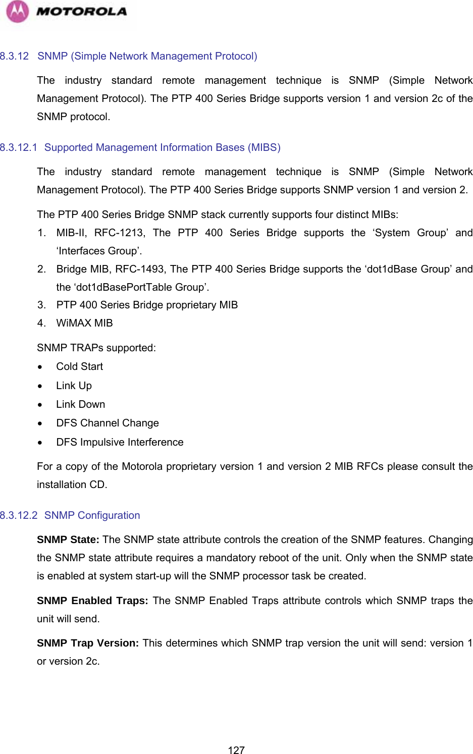   1278.3.12  SNMP (Simple Network Management Protocol)  The industry standard remote management technique is SNMP (Simple Network Management Protocol). The PTP 400 Series Bridge supports version 1 and version 2c of the SNMP protocol. 8.3.12.1  Supported Management Information Bases (MIBS)  The industry standard remote management technique is SNMP (Simple Network Management Protocol). The PTP 400 Series Bridge supports SNMP version 1 and version 2. The PTP 400 Series Bridge SNMP stack currently supports four distinct MIBs: 1.  MIB-II, RFC-1213, The PTP 400 Series Bridge supports the ‘System Group’ and ‘Interfaces Group’. 2.  Bridge MIB, RFC-1493, The PTP 400 Series Bridge supports the ‘dot1dBase Group’ and the ‘dot1dBasePortTable Group’. 3.  PTP 400 Series Bridge proprietary MIB 4.  WiMAX MIB  SNMP TRAPs supported: • Cold Start • Link Up • Link Down •  DFS Channel Change  •  DFS Impulsive Interference For a copy of the Motorola proprietary version 1 and version 2 MIB RFCs please consult the installation CD. 8.3.12.2  SNMP Configuration  SNMP State: The SNMP state attribute controls the creation of the SNMP features. Changing the SNMP state attribute requires a mandatory reboot of the unit. Only when the SNMP state is enabled at system start-up will the SNMP processor task be created. SNMP Enabled Traps: The SNMP Enabled Traps attribute controls which SNMP traps the unit will send. SNMP Trap Version: This determines which SNMP trap version the unit will send: version 1 or version 2c. 