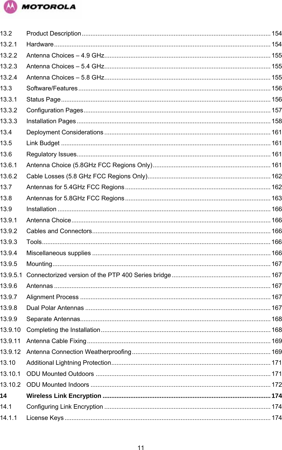   1113.2 Product Description............................................................................................................. 154 13.2.1 Hardware............................................................................................................................. 154 13.2.2 Antenna Choices – 4.9 GHz................................................................................................ 155 13.2.3 Antenna Choices – 5.4 GHz................................................................................................ 155 13.2.4 Antenna Choices – 5.8 GHz................................................................................................ 155 13.3 Software/Features............................................................................................................... 156 13.3.1 Status Page......................................................................................................................... 156 13.3.2 Configuration Pages............................................................................................................ 157 13.3.3 Installation Pages................................................................................................................ 158 13.4 Deployment Considerations ................................................................................................ 161 13.5 Link Budget ......................................................................................................................... 161 13.6 Regulatory Issues................................................................................................................ 161 13.6.1 Antenna Choice (5.8GHz FCC Regions Only).................................................................... 161 13.6.2 Cable Losses (5.8 GHz FCC Regions Only)....................................................................... 162 13.7 Antennas for 5.4GHz FCC Regions.................................................................................... 162 13.8 Antennas for 5.8GHz FCC Regions.................................................................................... 163 13.9 Installation ........................................................................................................................... 166 13.9.1 Antenna Choice................................................................................................................... 166 13.9.2 Cables and Connectors....................................................................................................... 166 13.9.3 Tools.................................................................................................................................... 166 13.9.4 Miscellaneous supplies ....................................................................................................... 166 13.9.5 Mounting.............................................................................................................................. 167 13.9.5.1 Connectorized version of the PTP 400 Series bridge......................................................... 167 13.9.6 Antennas ............................................................................................................................. 167 13.9.7 Alignment Process .............................................................................................................. 167 13.9.8 Dual Polar Antennas ........................................................................................................... 167 13.9.9 Separate Antennas.............................................................................................................. 168 13.9.10 Completing the Installation.................................................................................................. 168 13.9.11 Antenna Cable Fixing.......................................................................................................... 169 13.9.12 Antenna Connection Weatherproofing................................................................................ 169 13.10 Additional Lightning Protection............................................................................................ 171 13.10.1 ODU Mounted Outdoors ..................................................................................................... 171 13.10.2 ODU Mounted Indoors ........................................................................................................ 172 14 Wireless Link Encryption .................................................................................................174 14.1 Configuring Link Encryption ................................................................................................ 174 14.1.1 License Keys ....................................................................................................................... 174 