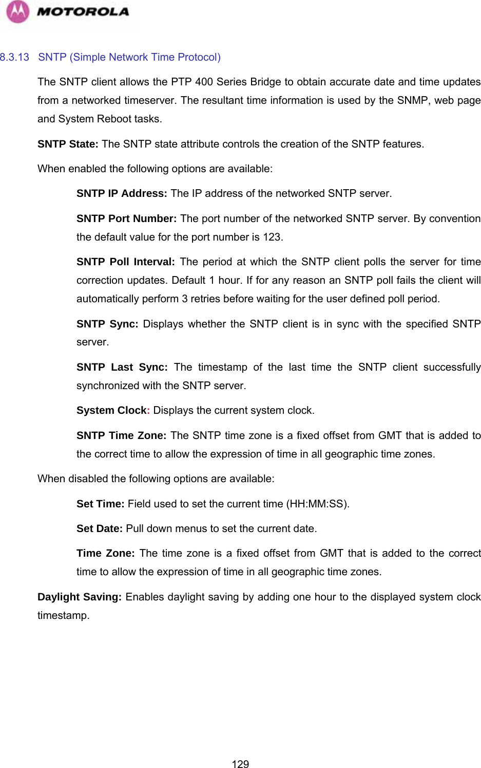   1298.3.13  SNTP (Simple Network Time Protocol)  The SNTP client allows the PTP 400 Series Bridge to obtain accurate date and time updates from a networked timeserver. The resultant time information is used by the SNMP, web page and System Reboot tasks. SNTP State: The SNTP state attribute controls the creation of the SNTP features.  When enabled the following options are available: SNTP IP Address: The IP address of the networked SNTP server. SNTP Port Number: The port number of the networked SNTP server. By convention the default value for the port number is 123. SNTP Poll Interval: The period at which the SNTP client polls the server for time correction updates. Default 1 hour. If for any reason an SNTP poll fails the client will automatically perform 3 retries before waiting for the user defined poll period. SNTP Sync: Displays whether the SNTP client is in sync with the specified SNTP server. SNTP Last Sync: The timestamp of the last time the SNTP client successfully synchronized with the SNTP server. System Clock: Displays the current system clock. SNTP Time Zone: The SNTP time zone is a fixed offset from GMT that is added to the correct time to allow the expression of time in all geographic time zones. When disabled the following options are available: Set Time: Field used to set the current time (HH:MM:SS). Set Date: Pull down menus to set the current date. Time Zone: The time zone is a fixed offset from GMT that is added to the correct time to allow the expression of time in all geographic time zones. Daylight Saving: Enables daylight saving by adding one hour to the displayed system clock timestamp. 