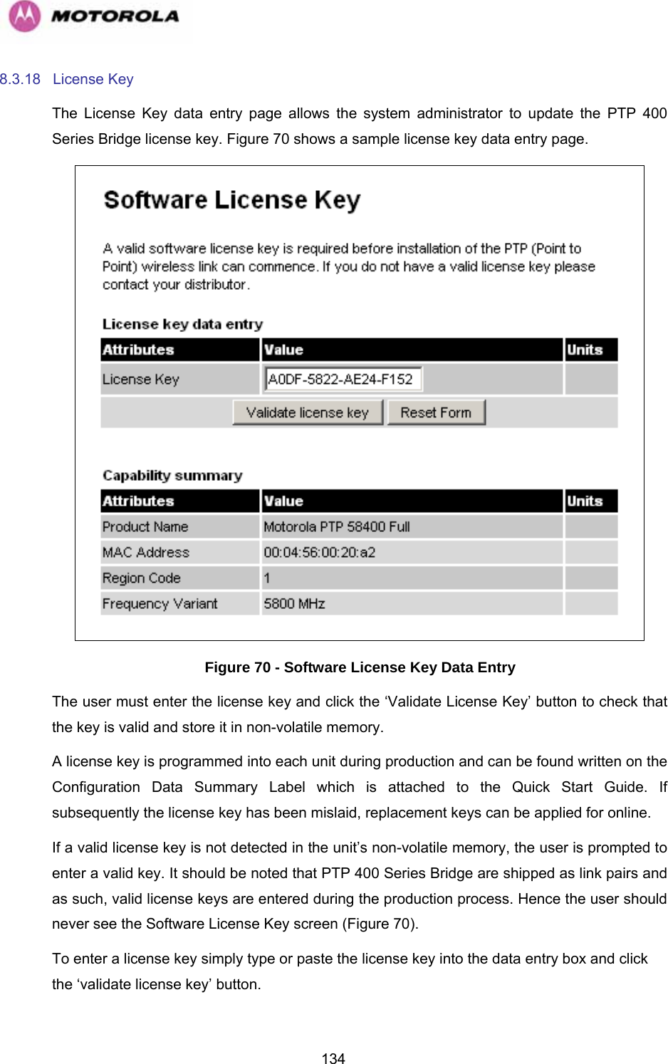   1348.3.18 License Key The License Key data entry page allows the system administrator to update the PTP 400 Series Bridge license key. Figure 70 shows a sample license key data entry page.  Figure 70 - Software License Key Data Entry The user must enter the license key and click the ‘Validate License Key’ button to check that the key is valid and store it in non-volatile memory. A license key is programmed into each unit during production and can be found written on the Configuration Data Summary Label which is attached to the Quick Start Guide. If subsequently the license key has been mislaid, replacement keys can be applied for online. If a valid license key is not detected in the unit’s non-volatile memory, the user is prompted to enter a valid key. It should be noted that PTP 400 Series Bridge are shipped as link pairs and as such, valid license keys are entered during the production process. Hence the user should never see the Software License Key screen (Figure 70). To enter a license key simply type or paste the license key into the data entry box and click the ‘validate license key’ button. 