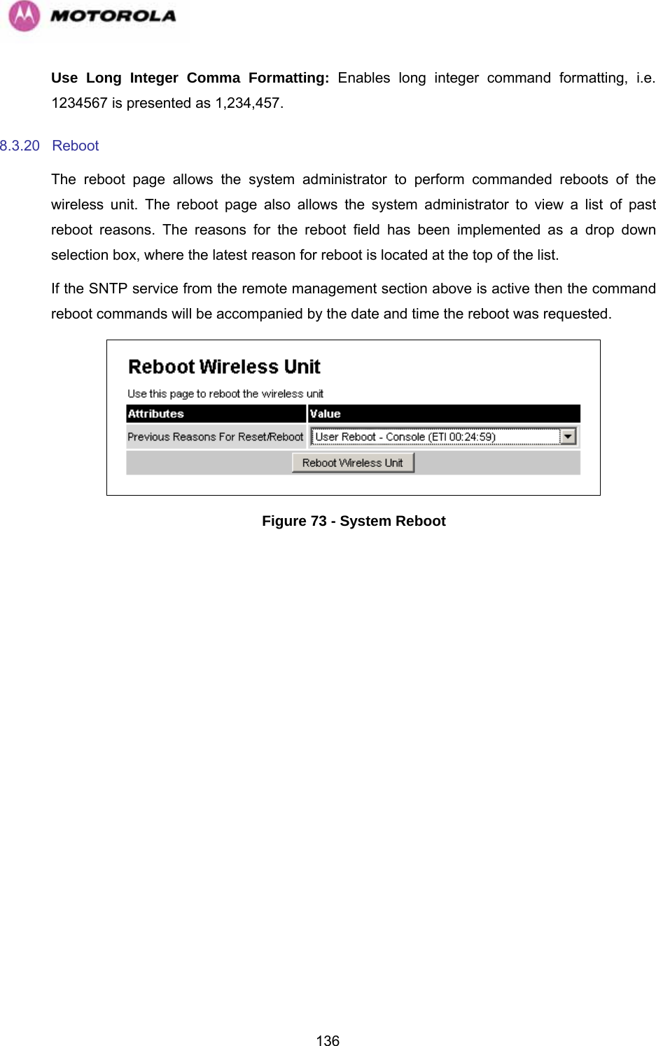   136Use Long Integer Comma Formatting: Enables long integer command formatting, i.e. 1234567 is presented as 1,234,457. 8.3.20 Reboot  The reboot page allows the system administrator to perform commanded reboots of the wireless unit. The reboot page also allows the system administrator to view a list of past reboot reasons. The reasons for the reboot field has been implemented as a drop down selection box, where the latest reason for reboot is located at the top of the list. If the SNTP service from the remote management section above is active then the command reboot commands will be accompanied by the date and time the reboot was requested.  Figure 73 - System Reboot 