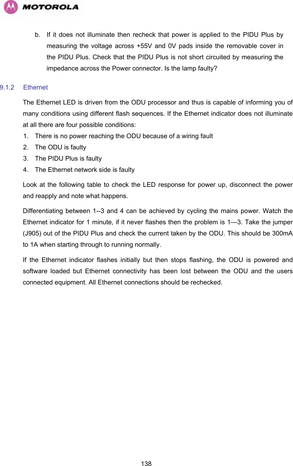   138b.  If it does not illuminate then recheck that power is applied to the PIDU Plus by measuring the voltage across +55V and 0V pads inside the removable cover in the PIDU Plus. Check that the PIDU Plus is not short circuited by measuring the impedance across the Power connector. Is the lamp faulty? 9.1.2 Ethernet The Ethernet LED is driven from the ODU processor and thus is capable of informing you of many conditions using different flash sequences. If the Ethernet indicator does not illuminate at all there are four possible conditions: 1.  There is no power reaching the ODU because of a wiring fault 2.  The ODU is faulty 3.  The PIDU Plus is faulty  4.  The Ethernet network side is faulty Look at the following table to check the LED response for power up, disconnect the power and reapply and note what happens. Differentiating between 1--3 and 4 can be achieved by cycling the mains power. Watch the Ethernet indicator for 1 minute, if it never flashes then the problem is 1—3. Take the jumper (J905) out of the PIDU Plus and check the current taken by the ODU. This should be 300mA to 1A when starting through to running normally. If the Ethernet indicator flashes initially but then stops flashing, the ODU is powered and software loaded but Ethernet connectivity has been lost between the ODU and the users connected equipment. All Ethernet connections should be rechecked.  