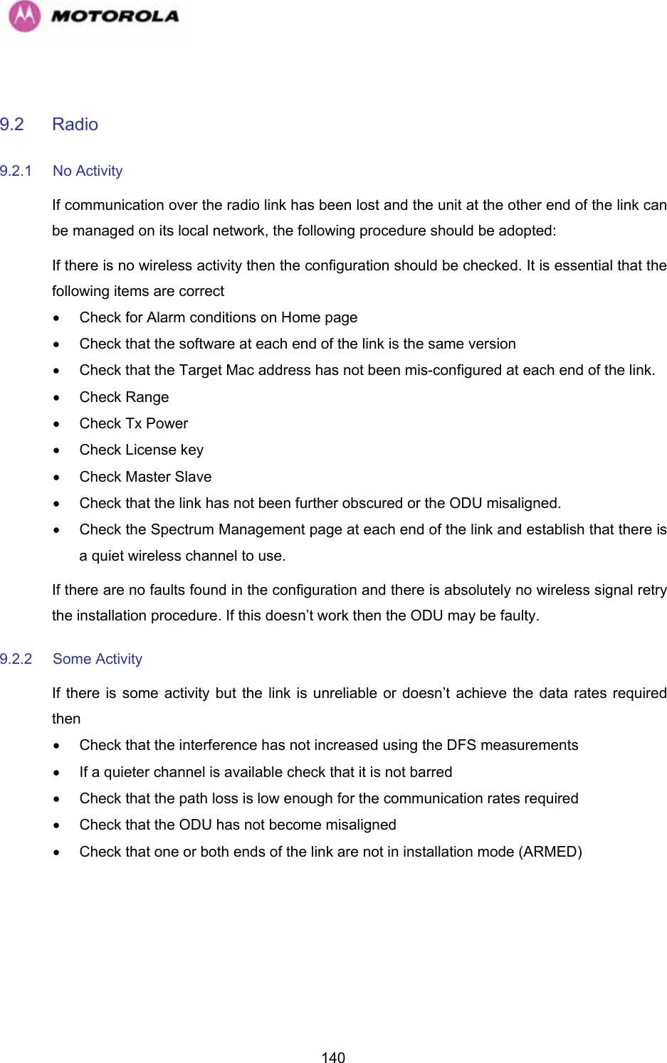   140 9.2 Radio 9.2.1 No Activity If communication over the radio link has been lost and the unit at the other end of the link can be managed on its local network, the following procedure should be adopted: If there is no wireless activity then the configuration should be checked. It is essential that the following items are correct •  Check for Alarm conditions on Home page •  Check that the software at each end of the link is the same version •  Check that the Target Mac address has not been mis-configured at each end of the link. • Check Range •  Check Tx Power •  Check License key •  Check Master Slave •  Check that the link has not been further obscured or the ODU misaligned. •  Check the Spectrum Management page at each end of the link and establish that there is a quiet wireless channel to use. If there are no faults found in the configuration and there is absolutely no wireless signal retry the installation procedure. If this doesn’t work then the ODU may be faulty.  9.2.2 Some Activity If there is some activity but the link is unreliable or doesn’t achieve the data rates required then •  Check that the interference has not increased using the DFS measurements •  If a quieter channel is available check that it is not barred •  Check that the path loss is low enough for the communication rates required •  Check that the ODU has not become misaligned •  Check that one or both ends of the link are not in installation mode (ARMED)  