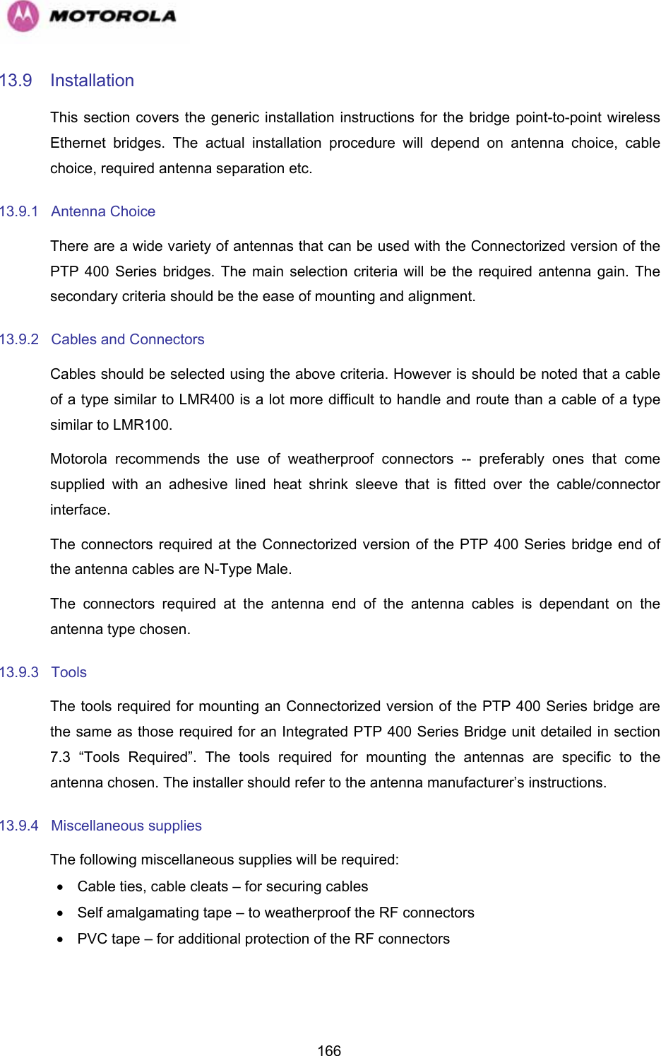   16613.9 Installation This section covers the generic installation instructions for the bridge point-to-point wireless Ethernet bridges. The actual installation procedure will depend on antenna choice, cable choice, required antenna separation etc. 13.9.1 Antenna Choice There are a wide variety of antennas that can be used with the Connectorized version of the PTP 400 Series bridges. The main selection criteria will be the required antenna gain. The secondary criteria should be the ease of mounting and alignment. 13.9.2  Cables and Connectors Cables should be selected using the above criteria. However is should be noted that a cable of a type similar to LMR400 is a lot more difficult to handle and route than a cable of a type similar to LMR100. Motorola recommends the use of weatherproof connectors -- preferably ones that come supplied with an adhesive lined heat shrink sleeve that is fitted over the cable/connector interface. The connectors required at the Connectorized version of the PTP 400 Series bridge end of the antenna cables are N-Type Male. The connectors required at the antenna end of the antenna cables is dependant on the antenna type chosen. 13.9.3 Tools The tools required for mounting an Connectorized version of the PTP 400 Series bridge are the same as those required for an Integrated PTP 400 Series Bridge unit detailed in section 7.3 “Tools Required”. The tools required for mounting the antennas are specific to the antenna chosen. The installer should refer to the antenna manufacturer’s instructions. 13.9.4 Miscellaneous supplies The following miscellaneous supplies will be required: •  Cable ties, cable cleats – for securing cables •  Self amalgamating tape – to weatherproof the RF connectors •  PVC tape – for additional protection of the RF connectors 
