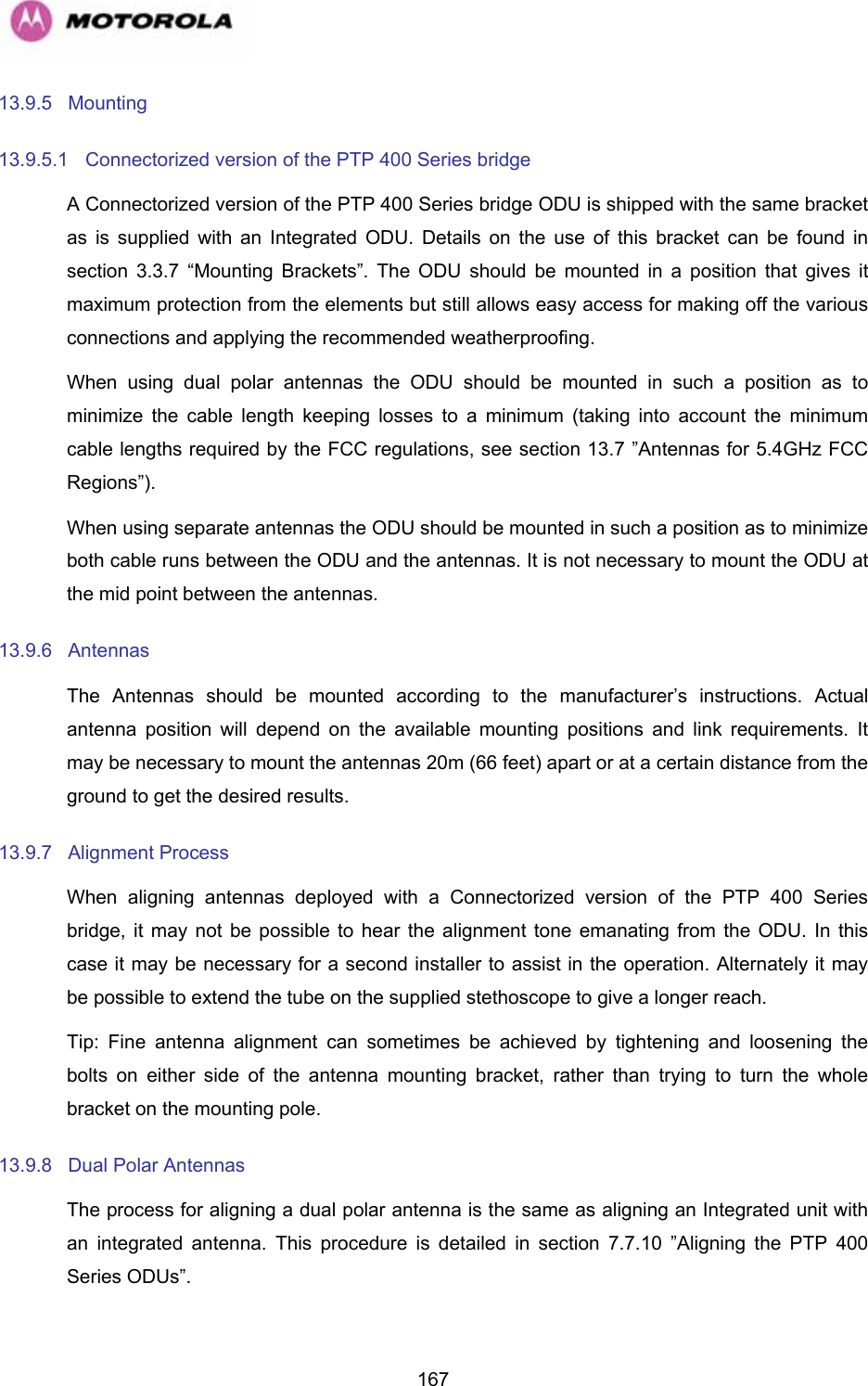   16713.9.5 Mounting 13.9.5.1  Connectorized version of the PTP 400 Series bridge A Connectorized version of the PTP 400 Series bridge ODU is shipped with the same bracket as is supplied with an Integrated ODU. Details on the use of this bracket can be found in section  3.3.7 “Mounting Brackets”. The ODU should be mounted in a position that gives it maximum protection from the elements but still allows easy access for making off the various connections and applying the recommended weatherproofing. When using dual polar antennas the ODU should be mounted in such a position as to minimize the cable length keeping losses to a minimum (taking into account the minimum cable lengths required by the FCC regulations, see section 13.7 ”Antennas for 5.4GHz FCC Regions”). When using separate antennas the ODU should be mounted in such a position as to minimize both cable runs between the ODU and the antennas. It is not necessary to mount the ODU at the mid point between the antennas. 13.9.6 Antennas The Antennas should be mounted according to the manufacturer’s instructions. Actual antenna position will depend on the available mounting positions and link requirements. It may be necessary to mount the antennas 20m (66 feet) apart or at a certain distance from the ground to get the desired results. 13.9.7 Alignment Process When aligning antennas deployed with a Connectorized version of the PTP 400 Series bridge, it may not be possible to hear the alignment tone emanating from the ODU. In this case it may be necessary for a second installer to assist in the operation. Alternately it may be possible to extend the tube on the supplied stethoscope to give a longer reach. Tip: Fine antenna alignment can sometimes be achieved by tightening and loosening the bolts on either side of the antenna mounting bracket, rather than trying to turn the whole bracket on the mounting pole. 13.9.8  Dual Polar Antennas The process for aligning a dual polar antenna is the same as aligning an Integrated unit with an integrated antenna. This procedure is detailed in section 7.7.10 ”Aligning the PTP 400 Series ODUs”. 