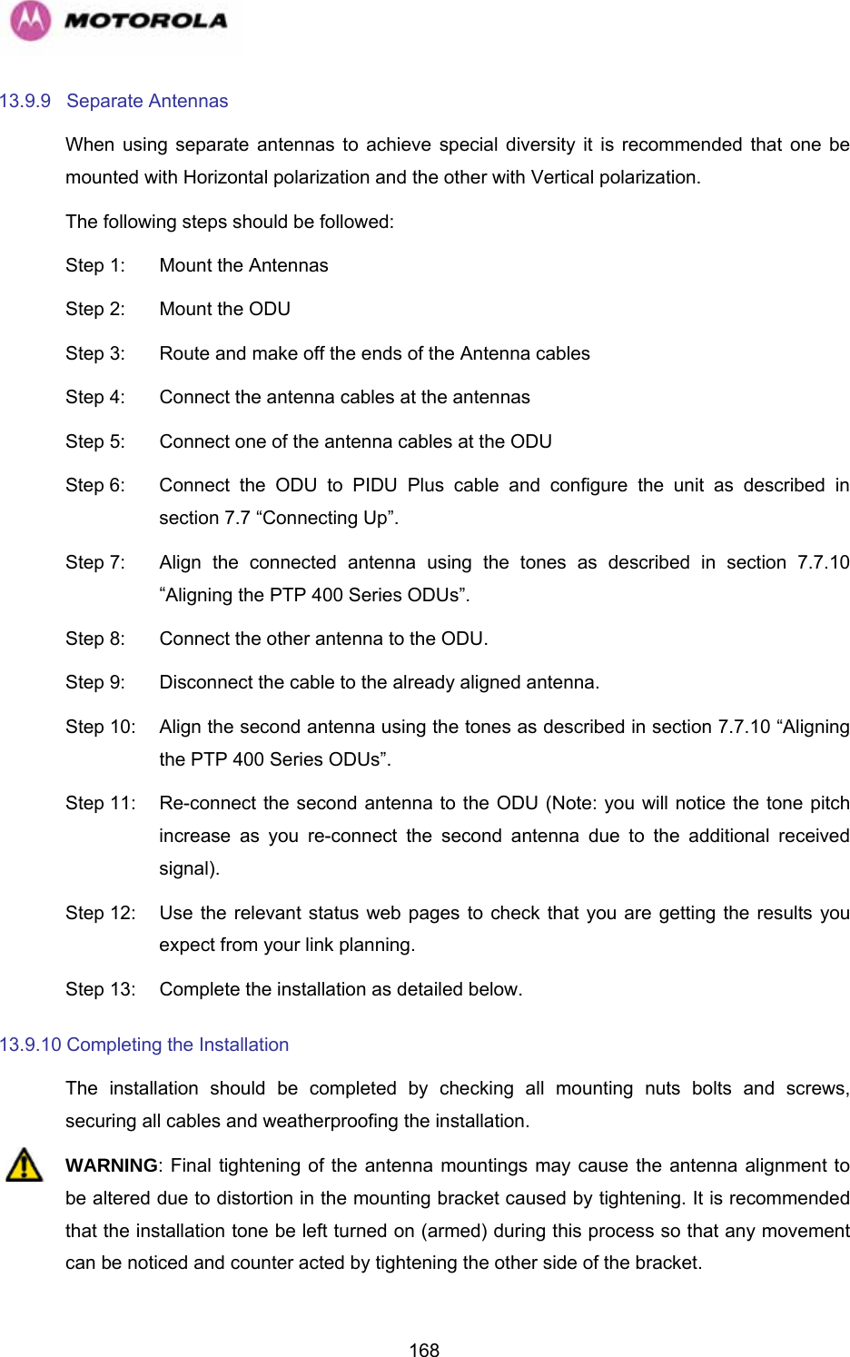   16813.9.9 Separate Antennas When using separate antennas to achieve special diversity it is recommended that one be mounted with Horizontal polarization and the other with Vertical polarization. The following steps should be followed: Step 1:  Mount the Antennas Step 2:  Mount the ODU Step 3:  Route and make off the ends of the Antenna cables Step 4:  Connect the antenna cables at the antennas Step 5:  Connect one of the antenna cables at the ODU Step 6:  Connect the ODU to PIDU Plus cable and configure the unit as described in section 7.7 “Connecting Up”. Step 7:  Align the connected antenna using the tones as described in section 7.7.10 “Aligning the PTP 400 Series ODUs”. Step 8:  Connect the other antenna to the ODU. Step 9:  Disconnect the cable to the already aligned antenna. Step 10:  Align the second antenna using the tones as described in section 7.7.10 “Aligning the PTP 400 Series ODUs”. Step 11:  Re-connect the second antenna to the ODU (Note: you will notice the tone pitch increase as you re-connect the second antenna due to the additional received signal). Step 12:  Use the relevant status web pages to check that you are getting the results you expect from your link planning. Step 13:  Complete the installation as detailed below. 13.9.10 Completing the Installation The installation should be completed by checking all mounting nuts bolts and screws, securing all cables and weatherproofing the installation. WARNING: Final tightening of the antenna mountings may cause the antenna alignment to be altered due to distortion in the mounting bracket caused by tightening. It is recommended that the installation tone be left turned on (armed) during this process so that any movement can be noticed and counter acted by tightening the other side of the bracket. 