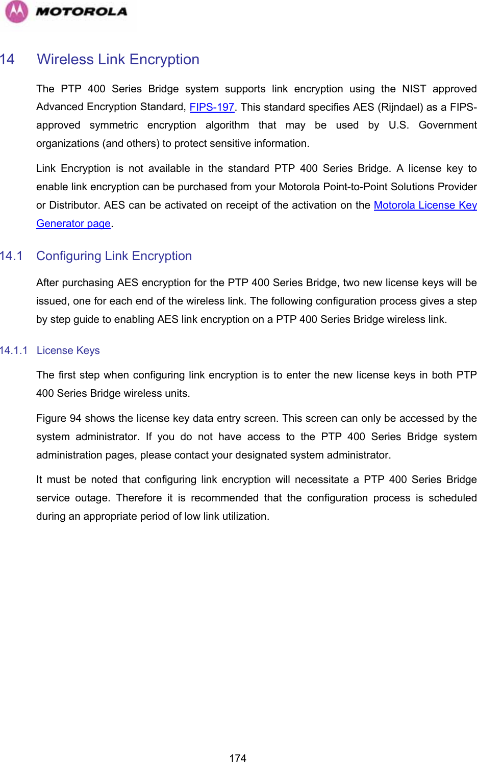   17414 Wireless Link Encryption The PTP 400 Series Bridge system supports link encryption using the NIST approved Advanced Encryption Standard, FIPS-197. This standard specifies AES (Rijndael) as a FIPS-approved symmetric encryption algorithm that may be used by U.S. Government organizations (and others) to protect sensitive information. Link Encryption is not available in the standard PTP 400 Series Bridge. A license key to enable link encryption can be purchased from your Motorola Point-to-Point Solutions Provider or Distributor. AES can be activated on receipt of the activation on the Motorola License Key Generator page. 14.1  Configuring Link Encryption After purchasing AES encryption for the PTP 400 Series Bridge, two new license keys will be issued, one for each end of the wireless link. The following configuration process gives a step by step guide to enabling AES link encryption on a PTP 400 Series Bridge wireless link. 14.1.1 License Keys The first step when configuring link encryption is to enter the new license keys in both PTP 400 Series Bridge wireless units. Figure 94 shows the license key data entry screen. This screen can only be accessed by the system administrator. If you do not have access to the PTP 400 Series Bridge system administration pages, please contact your designated system administrator.  It must be noted that configuring link encryption will necessitate a PTP 400 Series Bridge service outage. Therefore it is recommended that the configuration process is scheduled during an appropriate period of low link utilization. 