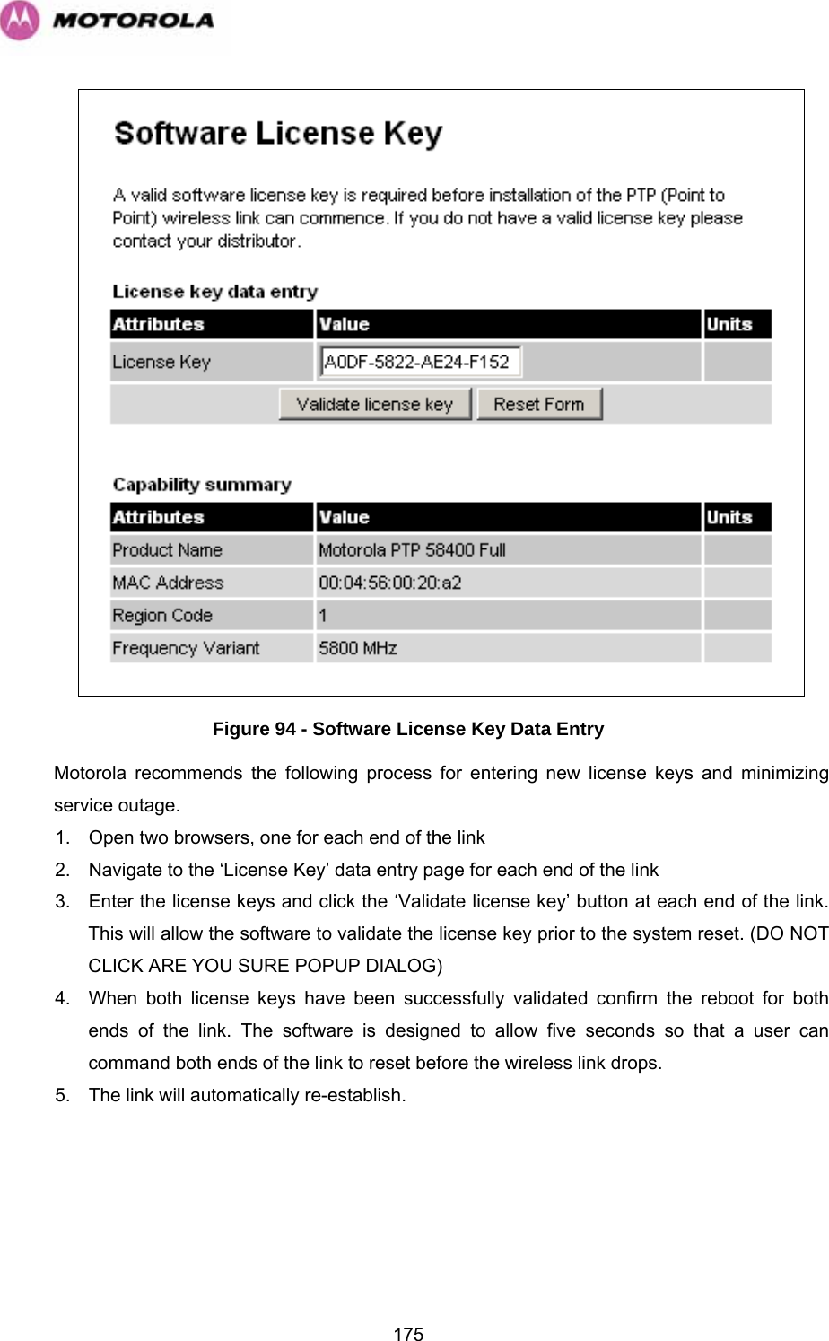   175 Figure 94 - Software License Key Data Entry Motorola recommends the following process for entering new license keys and minimizing service outage. 1.  Open two browsers, one for each end of the link 2.  Navigate to the ‘License Key’ data entry page for each end of the link 3.  Enter the license keys and click the ‘Validate license key’ button at each end of the link. This will allow the software to validate the license key prior to the system reset. (DO NOT CLICK ARE YOU SURE POPUP DIALOG) 4.  When both license keys have been successfully validated confirm the reboot for both ends of the link. The software is designed to allow five seconds so that a user can command both ends of the link to reset before the wireless link drops. 5.  The link will automatically re-establish. 