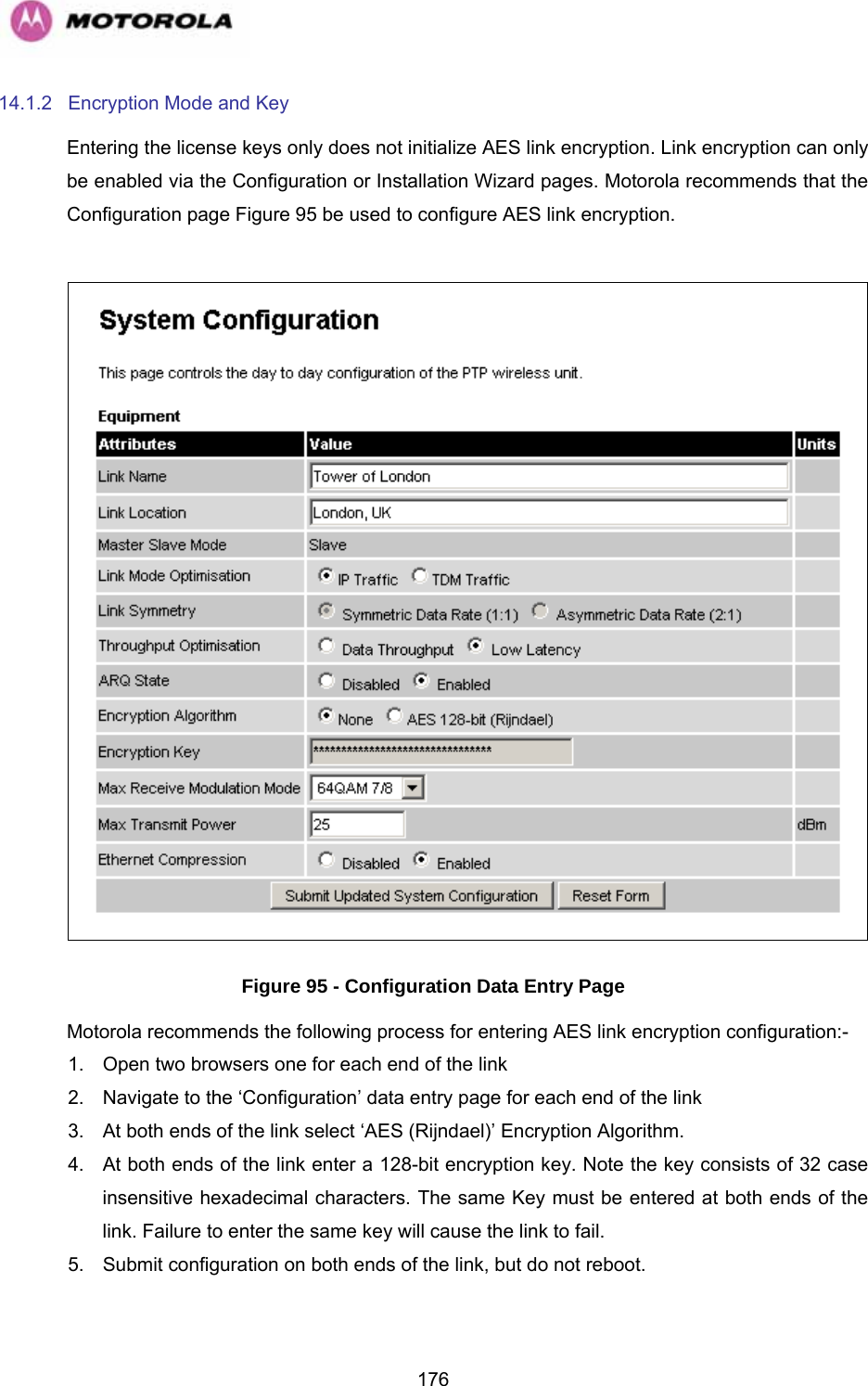   17614.1.2  Encryption Mode and Key Entering the license keys only does not initialize AES link encryption. Link encryption can only be enabled via the Configuration or Installation Wizard pages. Motorola recommends that the Configuration page Figure 95 be used to configure AES link encryption.   Figure 95 - Configuration Data Entry Page Motorola recommends the following process for entering AES link encryption configuration:- 1.  Open two browsers one for each end of the link 2.  Navigate to the ‘Configuration’ data entry page for each end of the link 3.  At both ends of the link select ‘AES (Rijndael)’ Encryption Algorithm. 4.  At both ends of the link enter a 128-bit encryption key. Note the key consists of 32 case insensitive hexadecimal characters. The same Key must be entered at both ends of the link. Failure to enter the same key will cause the link to fail. 5.  Submit configuration on both ends of the link, but do not reboot. 