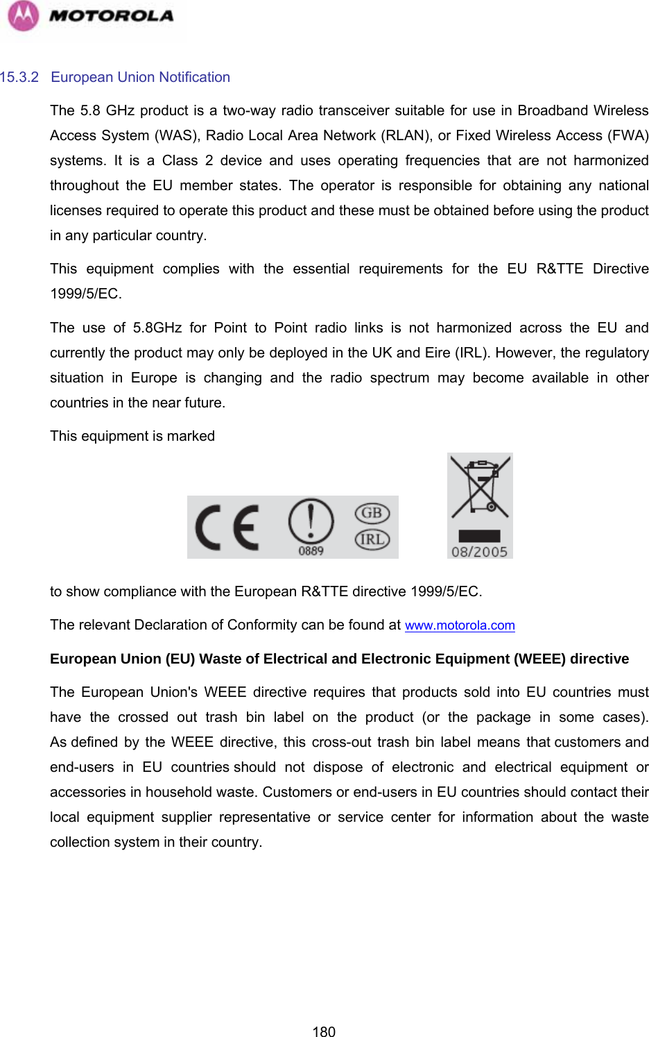   18015.3.2 European Union Notification The 5.8 GHz product is a two-way radio transceiver suitable for use in Broadband Wireless Access System (WAS), Radio Local Area Network (RLAN), or Fixed Wireless Access (FWA) systems. It is a Class 2 device and uses operating frequencies that are not harmonized throughout the EU member states. The operator is responsible for obtaining any national licenses required to operate this product and these must be obtained before using the product in any particular country. This equipment complies with the essential requirements for the EU R&amp;TTE Directive 1999/5/EC. The use of 5.8GHz for Point to Point radio links is not harmonized across the EU and currently the product may only be deployed in the UK and Eire (IRL). However, the regulatory situation in Europe is changing and the radio spectrum may become available in other countries in the near future.  This equipment is marked      to show compliance with the European R&amp;TTE directive 1999/5/EC. The relevant Declaration of Conformity can be found at www.motorola.com  European Union (EU) Waste of Electrical and Electronic Equipment (WEEE) directive  The European Union&apos;s WEEE directive requires that products sold into EU countries must have the crossed out trash bin label on the product (or the package in some cases). As defined by the WEEE directive, this cross-out trash bin label means that customers and end-users in EU countries should not dispose of electronic and electrical equipment or accessories in household waste. Customers or end-users in EU countries should contact their local equipment supplier representative or service center for information about the waste collection system in their country. 