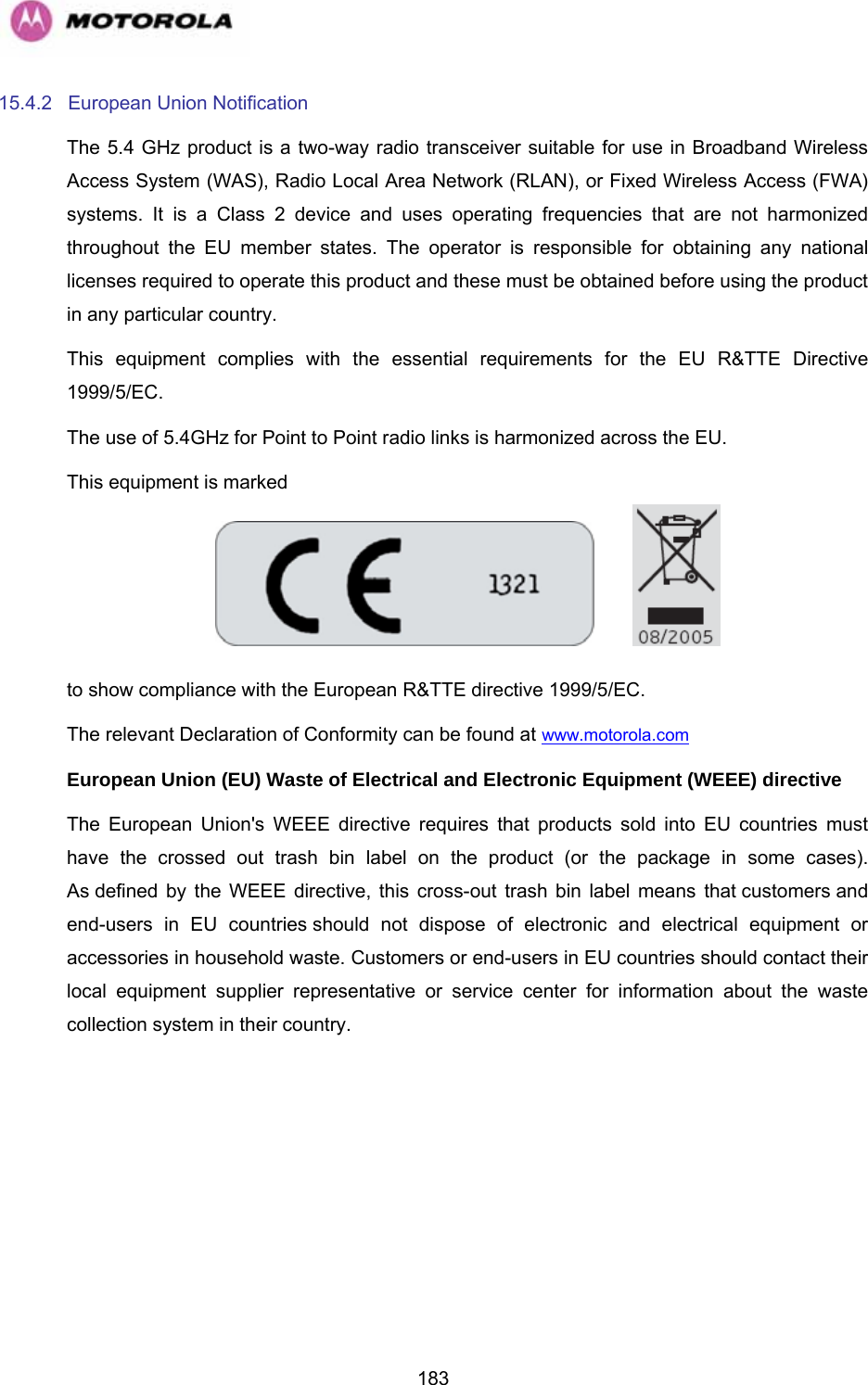   18315.4.2 European Union Notification The 5.4 GHz product is a two-way radio transceiver suitable for use in Broadband Wireless Access System (WAS), Radio Local Area Network (RLAN), or Fixed Wireless Access (FWA) systems. It is a Class 2 device and uses operating frequencies that are not harmonized throughout the EU member states. The operator is responsible for obtaining any national licenses required to operate this product and these must be obtained before using the product in any particular country. This equipment complies with the essential requirements for the EU R&amp;TTE Directive 1999/5/EC. The use of 5.4GHz for Point to Point radio links is harmonized across the EU.  This equipment is marked      to show compliance with the European R&amp;TTE directive 1999/5/EC. The relevant Declaration of Conformity can be found at www.motorola.com  European Union (EU) Waste of Electrical and Electronic Equipment (WEEE) directive  The European Union&apos;s WEEE directive requires that products sold into EU countries must have the crossed out trash bin label on the product (or the package in some cases). As defined by the WEEE directive, this cross-out trash bin label means that customers and end-users in EU countries should not dispose of electronic and electrical equipment or accessories in household waste. Customers or end-users in EU countries should contact their local equipment supplier representative or service center for information about the waste collection system in their country. 