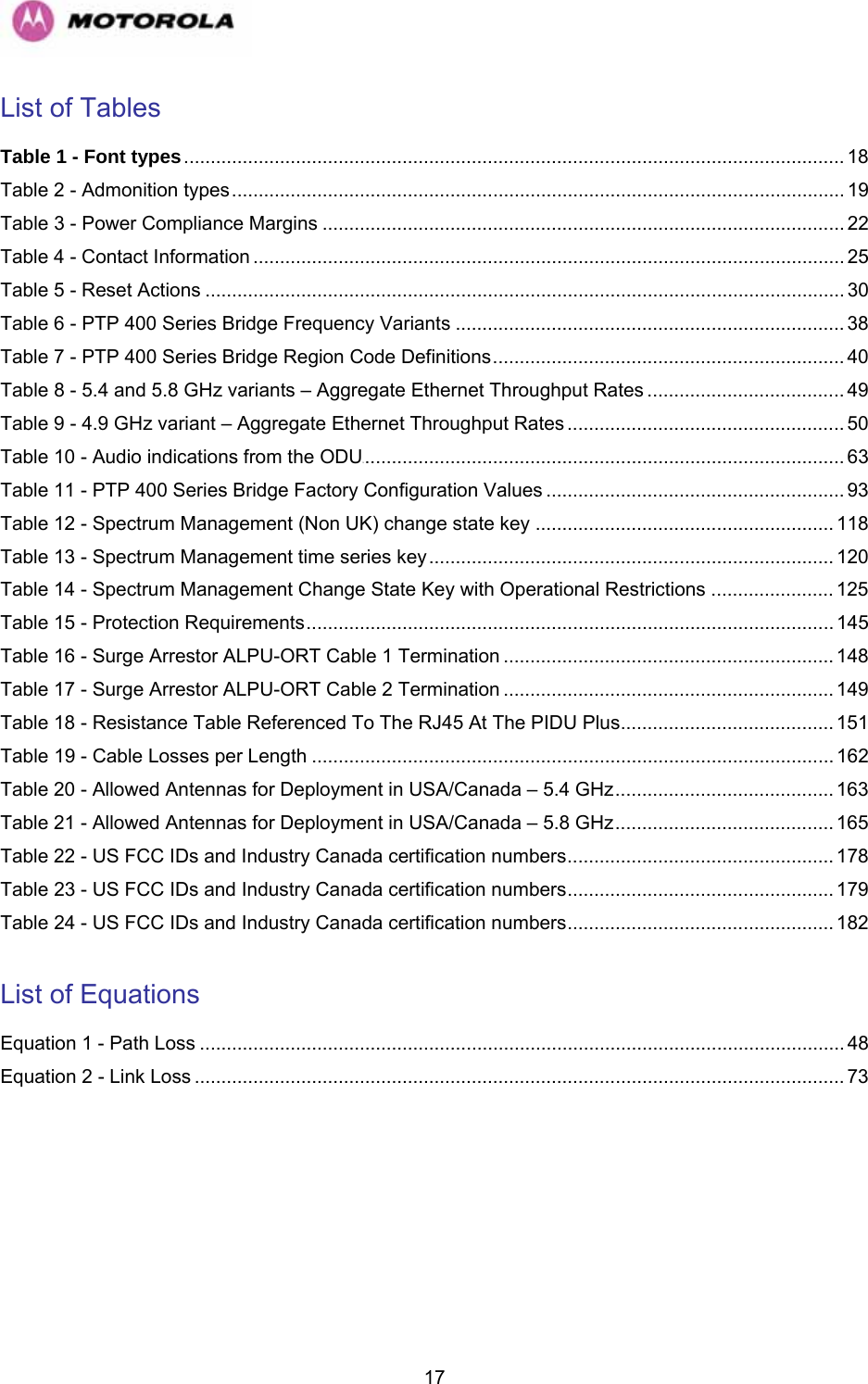   17List of Tables Table 1 - Font types............................................................................................................................ 18 Table 2 - Admonition types................................................................................................................... 19 Table 3 - Power Compliance Margins .................................................................................................. 22 Table 4 - Contact Information ............................................................................................................... 25 Table 5 - Reset Actions ........................................................................................................................ 30 Table 6 - PTP 400 Series Bridge Frequency Variants ......................................................................... 38 Table 7 - PTP 400 Series Bridge Region Code Definitions.................................................................. 40 Table 8 - 5.4 and 5.8 GHz variants – Aggregate Ethernet Throughput Rates ..................................... 49 Table 9 - 4.9 GHz variant – Aggregate Ethernet Throughput Rates.................................................... 50 Table 10 - Audio indications from the ODU.......................................................................................... 63 UTable 11 - PTP 400 Series Bridge Factory Configuration Values ........................................................ 93 Table 12 - Spectrum Management (Non UK) change state key ........................................................ 118 Table 13 - Spectrum Management time series key............................................................................ 120 Table 14 - Spectrum Management Change State Key with Operational Restrictions ....................... 125 Table 15 - Protection Requirements................................................................................................... 145 Table 16 - Surge Arrestor ALPU-ORT Cable 1 Termination .............................................................. 148 Table 17 - Surge Arrestor ALPU-ORT Cable 2 Termination .............................................................. 149 Table 18 - Resistance Table Referenced To The RJ45 At The PIDU Plus........................................ 151 Table 19 - Cable Losses per Length .................................................................................................. 162 Table 20 - Allowed Antennas for Deployment in USA/Canada – 5.4 GHz......................................... 163 Table 21 - Allowed Antennas for Deployment in USA/Canada – 5.8 GHz......................................... 165 Table 22 - US FCC IDs and Industry Canada certification numbers.................................................. 178 Table 23 - US FCC IDs and Industry Canada certification numbers.................................................. 179 Table 24 - US FCC IDs and Industry Canada certification numbers.................................................. 182  List of Equations Equation 1 - Path Loss ......................................................................................................................... 48 Equation 2 - Link Loss .......................................................................................................................... 73  