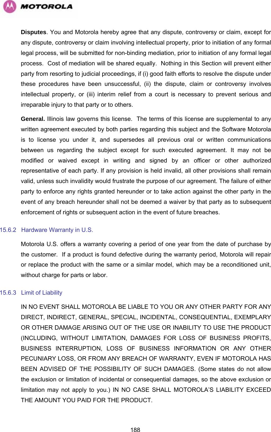   188Disputes. You and Motorola hereby agree that any dispute, controversy or claim, except for any dispute, controversy or claim involving intellectual property, prior to initiation of any formal legal process, will be submitted for non-binding mediation, prior to initiation of any formal legal process.  Cost of mediation will be shared equally.  Nothing in this Section will prevent either party from resorting to judicial proceedings, if (i) good faith efforts to resolve the dispute under these procedures have been unsuccessful, (ii) the dispute, claim or controversy involves intellectual property, or (iii) interim relief from a court is necessary to prevent serious and irreparable injury to that party or to others. General. Illinois law governs this license.  The terms of this license are supplemental to any written agreement executed by both parties regarding this subject and the Software Motorola is to license you under it, and supersedes all previous oral or written communications between us regarding the subject except for such executed agreement. It may not be modified or waived except in writing and signed by an officer or other authorized representative of each party. If any provision is held invalid, all other provisions shall remain valid, unless such invalidity would frustrate the purpose of our agreement. The failure of either party to enforce any rights granted hereunder or to take action against the other party in the event of any breach hereunder shall not be deemed a waiver by that party as to subsequent enforcement of rights or subsequent action in the event of future breaches. 15.6.2  Hardware Warranty in U.S. Motorola U.S. offers a warranty covering a period of one year from the date of purchase by the customer.  If a product is found defective during the warranty period, Motorola will repair or replace the product with the same or a similar model, which may be a reconditioned unit, without charge for parts or labor.  15.6.3  Limit of Liability IN NO EVENT SHALL MOTOROLA BE LIABLE TO YOU OR ANY OTHER PARTY FOR ANY DIRECT, INDIRECT, GENERAL, SPECIAL, INCIDENTAL, CONSEQUENTIAL, EXEMPLARY OR OTHER DAMAGE ARISING OUT OF THE USE OR INABILITY TO USE THE PRODUCT (INCLUDING, WITHOUT LIMITATION, DAMAGES FOR LOSS OF BUSINESS PROFITS, BUSINESS INTERRUPTION, LOSS OF BUSINESS INFORMATION OR ANY OTHER PECUNIARY LOSS, OR FROM ANY BREACH OF WARRANTY, EVEN IF MOTOROLA HAS BEEN ADVISED OF THE POSSIBILITY OF SUCH DAMAGES. (Some states do not allow the exclusion or limitation of incidental or consequential damages, so the above exclusion or limitation may not apply to you.) IN NO CASE SHALL MOTOROLA’S LIABILITY EXCEED THE AMOUNT YOU PAID FOR THE PRODUCT. 