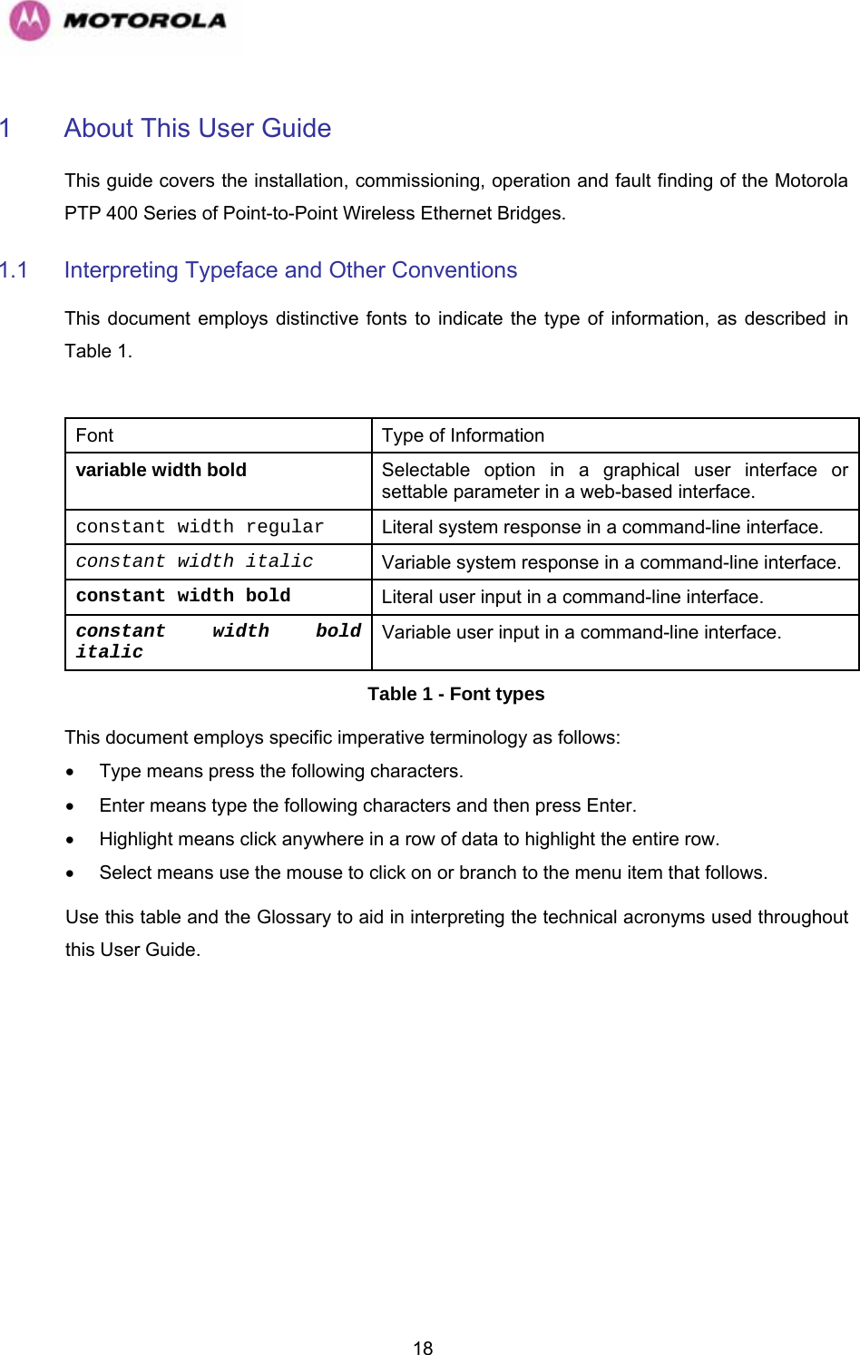   181  About This User Guide This guide covers the installation, commissioning, operation and fault finding of the Motorola PTP 400 Series of Point-to-Point Wireless Ethernet Bridges. 1.1  Interpreting Typeface and Other Conventions This document employs distinctive fonts to indicate the type of information, as described in Table 1.  Font  Type of Information variable width bold Selectable option in a graphical user interface or settable parameter in a web-based interface. constant width regular Literal system response in a command-line interface. constant width italic Variable system response in a command-line interface. constant width bold Literal user input in a command-line interface. constant width bold italic Variable user input in a command-line interface. Table 1 - Font types This document employs specific imperative terminology as follows: •  Type means press the following characters. •  Enter means type the following characters and then press Enter. •  Highlight means click anywhere in a row of data to highlight the entire row. •  Select means use the mouse to click on or branch to the menu item that follows. Use this table and the Glossary to aid in interpreting the technical acronyms used throughout this User Guide. 