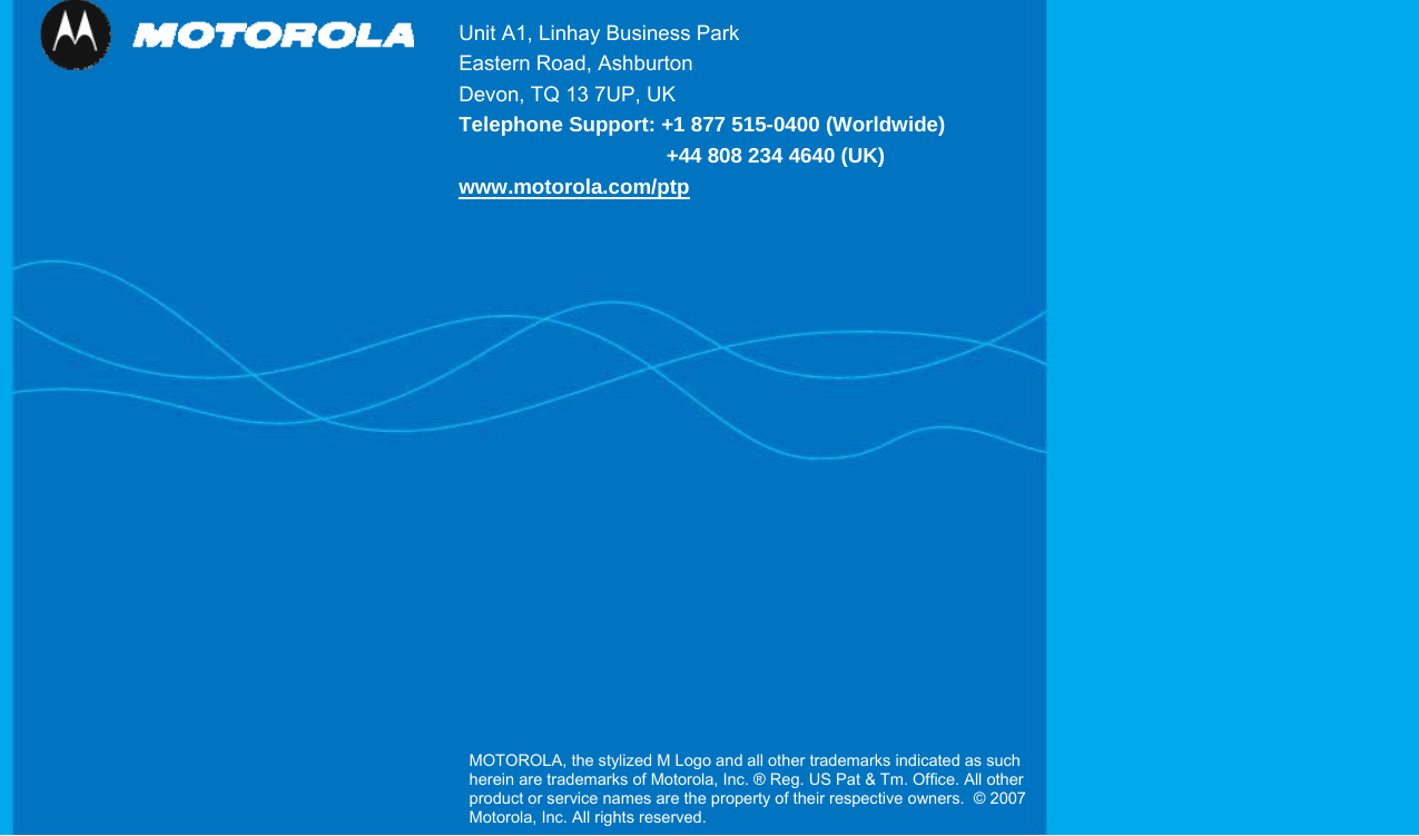   210               Unit A1, Linhay Business Park Eastern Road, Ashburton Devon, TQ 13 7UP, UK   Telephone Support: +1 877 515-0400 (Worldwide)                +44 808 234 4640 (UK) www.motorola.com/ptpMOTOROLA, the stylized M Logo and all other trademarks indicated as such herein are trademarks of Motorola, Inc. ® Reg. US Pat &amp; Tm. Office. All other product or service names are the property of their respective owners.  © 2007 Motorola, Inc. All rights reserved.  