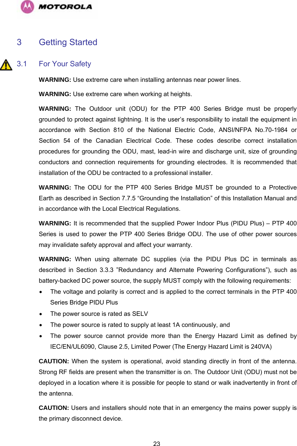   233 Getting Started  3.1  For Your Safety  WARNING: Use extreme care when installing antennas near power lines.  WARNING: Use extreme care when working at heights.  WARNING: The Outdoor unit (ODU) for the PTP 400 Series Bridge must be properly grounded to protect against lightning. It is the user’s responsibility to install the equipment in accordance with Section 810 of the National Electric Code, ANSI/NFPA No.70-1984 or Section 54 of the Canadian Electrical Code. These codes describe correct installation procedures for grounding the ODU, mast, lead-in wire and discharge unit, size of grounding conductors and connection requirements for grounding electrodes. It is recommended that installation of the ODU be contracted to a professional installer.  WARNING: The ODU for the PTP 400 Series Bridge MUST be grounded to a Protective Earth as described in Section 7.7.5 “Grounding the Installation” of this Installation Manual and in accordance with the Local Electrical Regulations. WARNING: It is recommended that the supplied Power Indoor Plus (PIDU Plus) – PTP 400 Series is used to power the PTP 400 Series Bridge ODU. The use of other power sources may invalidate safety approval and affect your warranty. WARNING: When using alternate DC supplies (via the PIDU Plus DC in terminals as described in Section 3.3.3 ”Redundancy and Alternate Powering Configurations”), such as battery-backed DC power source, the supply MUST comply with the following requirements: •  The voltage and polarity is correct and is applied to the correct terminals in the PTP 400 Series Bridge PIDU Plus •  The power source is rated as SELV •  The power source is rated to supply at least 1A continuously, and •  The power source cannot provide more than the Energy Hazard Limit as defined by IEC/EN/UL6090, Clause 2.5, Limited Power (The Energy Hazard Limit is 240VA) CAUTION: When the system is operational, avoid standing directly in front of the antenna. Strong RF fields are present when the transmitter is on. The Outdoor Unit (ODU) must not be deployed in a location where it is possible for people to stand or walk inadvertently in front of the antenna.  CAUTION: Users and installers should note that in an emergency the mains power supply is the primary disconnect device.  