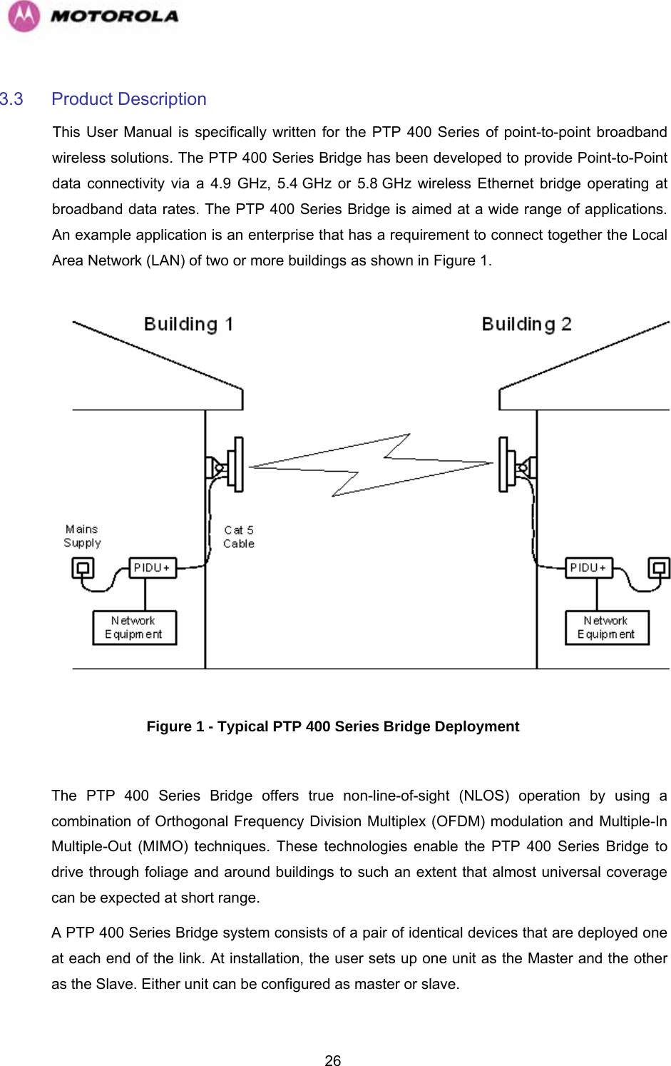   263.3 Product Description  This User Manual is specifically written for the PTP 400 Series of point-to-point broadband wireless solutions. The PTP 400 Series Bridge has been developed to provide Point-to-Point data connectivity via a 4.9 GHz, 5.4 GHz or 5.8 GHz wireless Ethernet bridge operating at broadband data rates. The PTP 400 Series Bridge is aimed at a wide range of applications. An example application is an enterprise that has a requirement to connect together the Local Area Network (LAN) of two or more buildings as shown in Figure 1.    Figure 1 - Typical PTP 400 Series Bridge Deployment  The PTP 400 Series Bridge offers true non-line-of-sight (NLOS) operation by using a combination of Orthogonal Frequency Division Multiplex (OFDM) modulation and Multiple-In Multiple-Out (MIMO) techniques. These technologies enable the PTP 400 Series Bridge to drive through foliage and around buildings to such an extent that almost universal coverage can be expected at short range.  A PTP 400 Series Bridge system consists of a pair of identical devices that are deployed one at each end of the link. At installation, the user sets up one unit as the Master and the other as the Slave. Either unit can be configured as master or slave.  