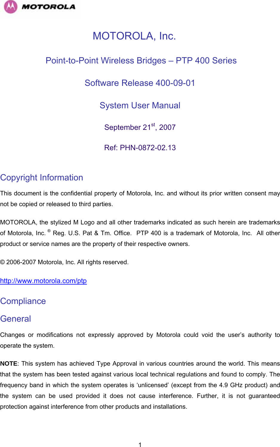   1MOTOROLA, Inc.  Point-to-Point Wireless Bridges – PTP 400 Series Software Release 400-09-01  System User Manual  September 21st, 2007 Ref: PHN-0872-02.13  Copyright Information  This document is the confidential property of Motorola, Inc. and without its prior written consent may not be copied or released to third parties.  MOTOROLA, the stylized M Logo and all other trademarks indicated as such herein are trademarks of Motorola, Inc. ® Reg. U.S. Pat &amp; Tm. Office.  PTP 400 is a trademark of Motorola, Inc.  All other product or service names are the property of their respective owners. © 2006-2007 Motorola, Inc. All rights reserved. http://www.motorola.com/ptpCompliance  General Changes or modifications not expressly approved by Motorola could void the user’s authority to operate the system.  NOTE: This system has achieved Type Approval in various countries around the world. This means that the system has been tested against various local technical regulations and found to comply. The frequency band in which the system operates is ‘unlicensed’ (except from the 4.9 GHz product) and the system can be used provided it does not cause interference. Further, it is not guaranteed protection against interference from other products and installations. 