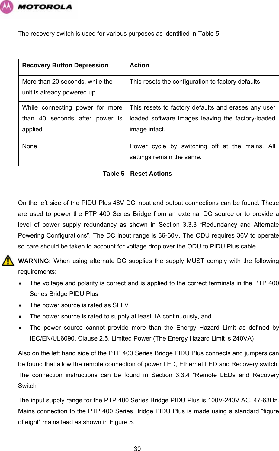   30The recovery switch is used for various purposes as identified in Table 5.  Recovery Button Depression  Action More than 20 seconds, while the unit is already powered up. This resets the configuration to factory defaults.  While connecting power for more than 40 seconds after power is applied This resets to factory defaults and erases any user loaded software images leaving the factory-loaded image intact. None   Power cycle by switching off at the mains. All settings remain the same. Table 5 - Reset Actions  On the left side of the PIDU Plus 48V DC input and output connections can be found. These are used to power the PTP 400 Series Bridge from an external DC source or to provide a level of power supply redundancy as shown in Section 3.3.3 “Redundancy and Alternate Powering Configurations”. The DC input range is 36-60V. The ODU requires 36V to operate so care should be taken to account for voltage drop over the ODU to PIDU Plus cable. WARNING: When using alternate DC supplies the supply MUST comply with the following requirements: •  The voltage and polarity is correct and is applied to the correct terminals in the PTP 400 Series Bridge PIDU Plus •  The power source is rated as SELV •  The power source is rated to supply at least 1A continuously, and •  The power source cannot provide more than the Energy Hazard Limit as defined by IEC/EN/UL6090, Clause 2.5, Limited Power (The Energy Hazard Limit is 240VA) Also on the left hand side of the PTP 400 Series Bridge PIDU Plus connects and jumpers can be found that allow the remote connection of power LED, Ethernet LED and Recovery switch. The connection instructions can be found in Section 3.3.4 “Remote LEDs and Recovery Switch” The input supply range for the PTP 400 Series Bridge PIDU Plus is 100V-240V AC, 47-63Hz. Mains connection to the PTP 400 Series Bridge PIDU Plus is made using a standard “figure of eight” mains lead as shown in Figure 5. 