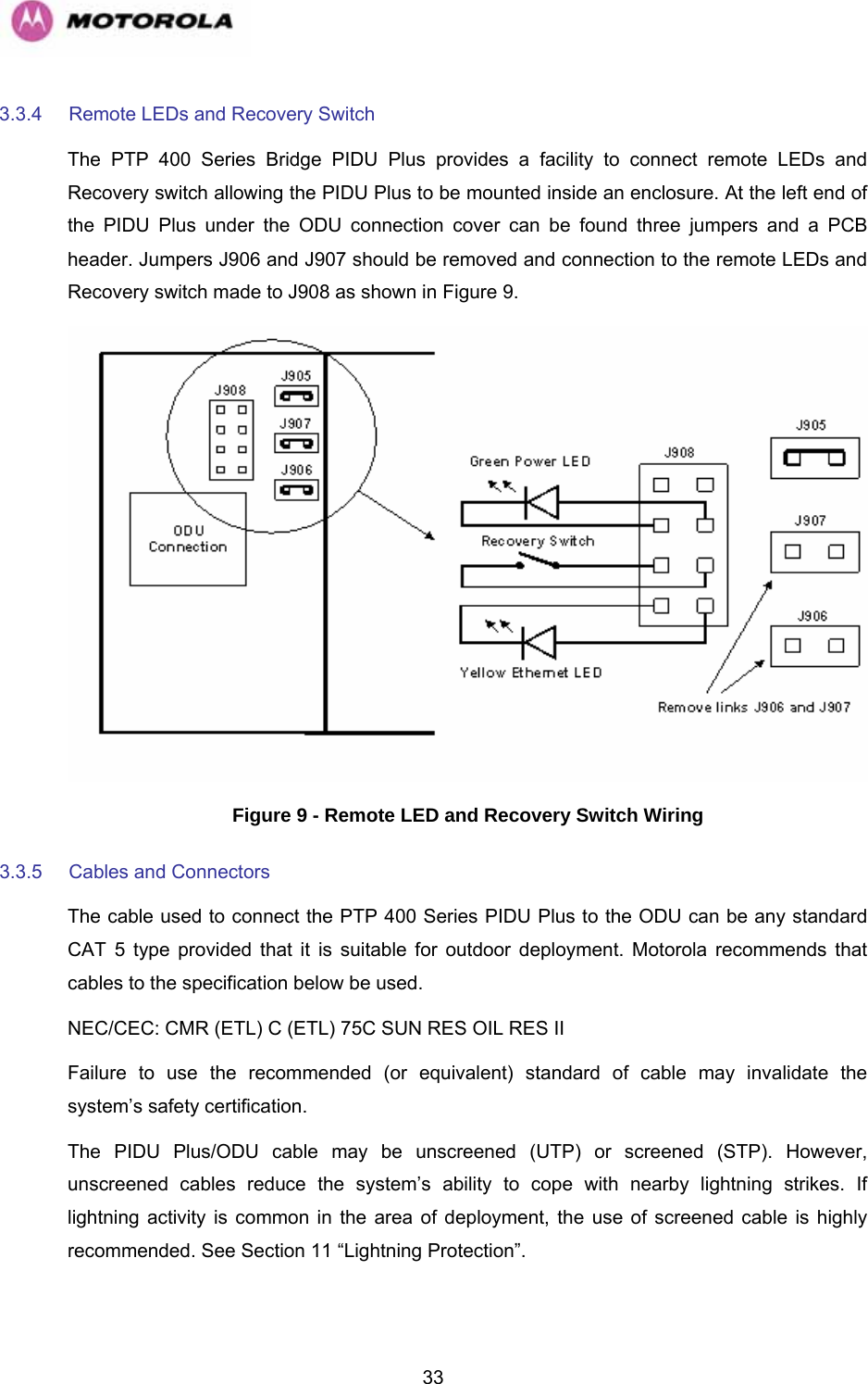   333.3.4  Remote LEDs and Recovery Switch The PTP 400 Series Bridge PIDU Plus provides a facility to connect remote LEDs and Recovery switch allowing the PIDU Plus to be mounted inside an enclosure. At the left end of the PIDU Plus under the ODU connection cover can be found three jumpers and a PCB header. Jumpers J906 and J907 should be removed and connection to the remote LEDs and Recovery switch made to J908 as shown in Figure 9.  Figure 9 - Remote LED and Recovery Switch Wiring 3.3.5  Cables and Connectors  The cable used to connect the PTP 400 Series PIDU Plus to the ODU can be any standard CAT 5 type provided that it is suitable for outdoor deployment. Motorola recommends that cables to the specification below be used.  NEC/CEC: CMR (ETL) C (ETL) 75C SUN RES OIL RES II  Failure to use the recommended (or equivalent) standard of cable may invalidate the system’s safety certification.  The PIDU Plus/ODU cable may be unscreened (UTP) or screened (STP). However, unscreened cables reduce the system’s ability to cope with nearby lightning strikes. If lightning activity is common in the area of deployment, the use of screened cable is highly recommended. See Section 11 “Lightning Protection”. 