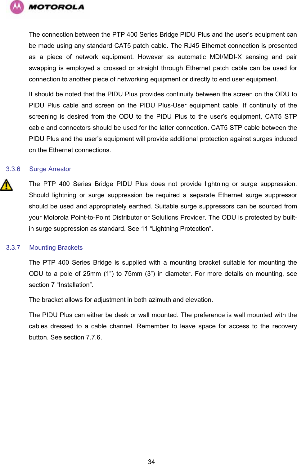   34The connection between the PTP 400 Series Bridge PIDU Plus and the user’s equipment can be made using any standard CAT5 patch cable. The RJ45 Ethernet connection is presented as a piece of network equipment. However as automatic MDI/MDI-X sensing and pair swapping is employed a crossed or straight through Ethernet patch cable can be used for connection to another piece of networking equipment or directly to end user equipment.  It should be noted that the PIDU Plus provides continuity between the screen on the ODU to PIDU Plus cable and screen on the PIDU Plus-User equipment cable. If continuity of the screening is desired from the ODU to the PIDU Plus to the user’s equipment, CAT5 STP cable and connectors should be used for the latter connection. CAT5 STP cable between the PIDU Plus and the user’s equipment will provide additional protection against surges induced on the Ethernet connections. 3.3.6  Surge Arrestor  The PTP 400 Series Bridge PIDU Plus does not provide lightning or surge suppression. Should lightning or surge suppression be required a separate Ethernet surge suppressor should be used and appropriately earthed. Suitable surge suppressors can be sourced from your Motorola Point-to-Point Distributor or Solutions Provider. The ODU is protected by built-in surge suppression as standard. See 11 “Lightning Protection”. 3.3.7 Mounting Brackets  The PTP 400 Series Bridge is supplied with a mounting bracket suitable for mounting the ODU to a pole of 25mm (1”) to 75mm (3”) in diameter. For more details on mounting, see section 7 “Installation”. The bracket allows for adjustment in both azimuth and elevation.  The PIDU Plus can either be desk or wall mounted. The preference is wall mounted with the cables dressed to a cable channel. Remember to leave space for access to the recovery button. See section 7.7.6. 