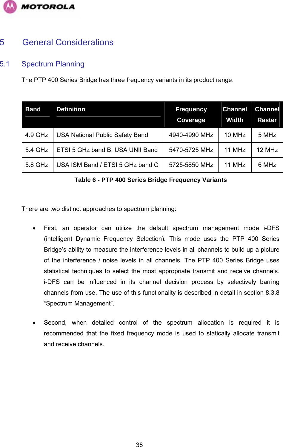   385  General Considerations  5.1 Spectrum Planning  The PTP 400 Series Bridge has three frequency variants in its product range.  Band  Definition  Frequency Coverage Channel Width Channel Raster 4.9 GHz  USA National Public Safety Band  4940-4990 MHz  10 MHz  5 MHz 5.4 GHz  ETSI 5 GHz band B, USA UNII Band  5470-5725 MHz  11 MHz  12 MHz 5.8 GHz  USA ISM Band / ETSI 5 GHz band C  5725-5850 MHz  11 MHz  6 MHz Table 6 - PTP 400 Series Bridge Frequency Variants  There are two distinct approaches to spectrum planning: •  First, an operator can utilize the default spectrum management mode i-DFS (intelligent Dynamic Frequency Selection). This mode uses the PTP 400 Series Bridge’s ability to measure the interference levels in all channels to build up a picture of the interference / noise levels in all channels. The PTP 400 Series Bridge uses statistical techniques to select the most appropriate transmit and receive channels.   i-DFS can be influenced in its channel decision process by selectively barring channels from use. The use of this functionality is described in detail in section 8.3.8 “Spectrum Management”. •  Second, when detailed control of the spectrum allocation is required it is recommended that the fixed frequency mode is used to statically allocate transmit and receive channels.  