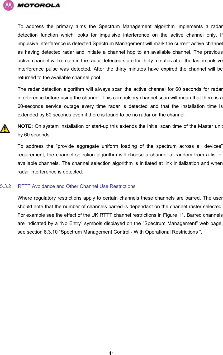   41To address the primary aims the Spectrum Management algorithm implements a radar detection function which looks for impulsive interference on the active channel only. If impulsive interference is detected Spectrum Management will mark the current active channel as having detected radar and initiate a channel hop to an available channel. The previous active channel will remain in the radar detected state for thirty minutes after the last impulsive interference pulse was detected. After the thirty minutes have expired the channel will be returned to the available channel pool. The radar detection algorithm will always scan the active channel for 60 seconds for radar interference before using the channel. This compulsory channel scan will mean that there is a 60-seconds service outage every time radar is detected and that the installation time is extended by 60 seconds even if there is found to be no radar on the channel.  NOTE: On system installation or start-up this extends the initial scan time of the Master unit by 60 seconds. To address the “provide aggregate uniform loading of the spectrum across all devices” requirement, the channel selection algorithm will choose a channel at random from a list of available channels. The channel selection algorithm is initiated at link initialization and when radar interference is detected. 5.3.2  RTTT Avoidance and Other Channel Use Restrictions Where regulatory restrictions apply to certain channels these channels are barred. The user should note that the number of channels barred is dependant on the channel raster selected. For example see the effect of the UK RTTT channel restrictions in Figure 11. Barred channels are indicated by a “No Entry” symbols displayed on the “Spectrum Management” web page, see section 8.3.10 “Spectrum Management Control - With Operational Restrictions ”. 