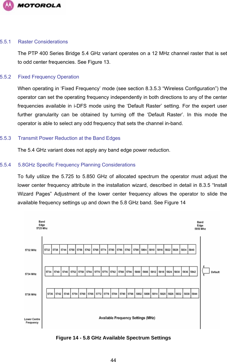   44 5.5.1 Raster Considerations The PTP 400 Series Bridge 5.4 GHz variant operates on a 12 MHz channel raster that is set to odd center frequencies. See Figure 13. 5.5.2  Fixed Frequency Operation When operating in ‘Fixed Frequency’ mode (see section 8.3.5.3 “Wireless Configuration”) the operator can set the operating frequency independently in both directions to any of the center frequencies available in i-DFS mode using the ‘Default Raster’ setting. For the expert user further granularity can be obtained by turning off the ‘Default Raster’. In this mode the operator is able to select any odd frequency that sets the channel in-band.  5.5.3  Transmit Power Reduction at the Band Edges The 5.4 GHz variant does not apply any band edge power reduction.  5.5.4  5.8GHz Specific Frequency Planning Considerations To fully utilize the 5.725 to 5.850 GHz of allocated spectrum the operator must adjust the lower center frequency attribute in the installation wizard, described in detail in 8.3.5 “Install Wizard Pages” Adjustment of the lower center frequency allows the operator to slide the available frequency settings up and down the 5.8 GHz band. See Figure 14 Figure 14 - 5.8 GHz Available Spectrum Settings 