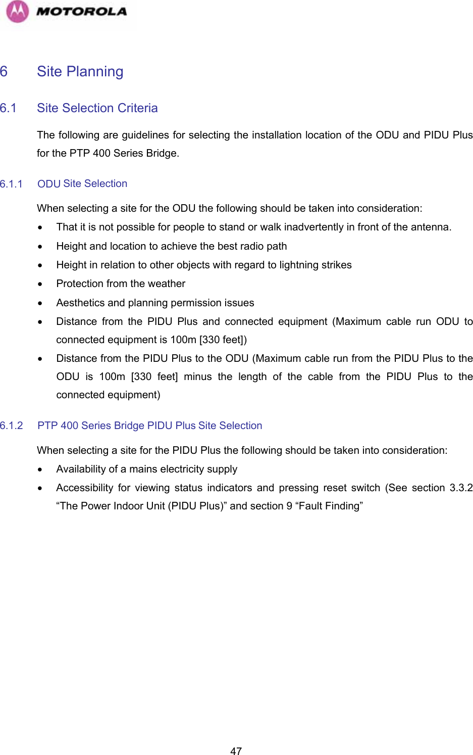   476 Site Planning  6.1  Site Selection Criteria  The following are guidelines for selecting the installation location of the ODU and PIDU Plus for the PTP 400 Series Bridge.  6.1.1 ODU Site Selection  When selecting a site for the ODU the following should be taken into consideration:  •  That it is not possible for people to stand or walk inadvertently in front of the antenna.  •  Height and location to achieve the best radio path  •  Height in relation to other objects with regard to lightning strikes  •  Protection from the weather  •  Aesthetics and planning permission issues  •  Distance from the PIDU Plus and connected equipment (Maximum cable run ODU to connected equipment is 100m [330 feet])  •  Distance from the PIDU Plus to the ODU (Maximum cable run from the PIDU Plus to the ODU is 100m [330 feet] minus the length of the cable from the PIDU Plus to the connected equipment)  6.1.2  PTP 400 Series Bridge PIDU Plus Site Selection  When selecting a site for the PIDU Plus the following should be taken into consideration:  •  Availability of a mains electricity supply  •  Accessibility for viewing status indicators and pressing reset switch (See section 3.3.2 “The Power Indoor Unit (PIDU Plus)” and section 9 “Fault Finding”  