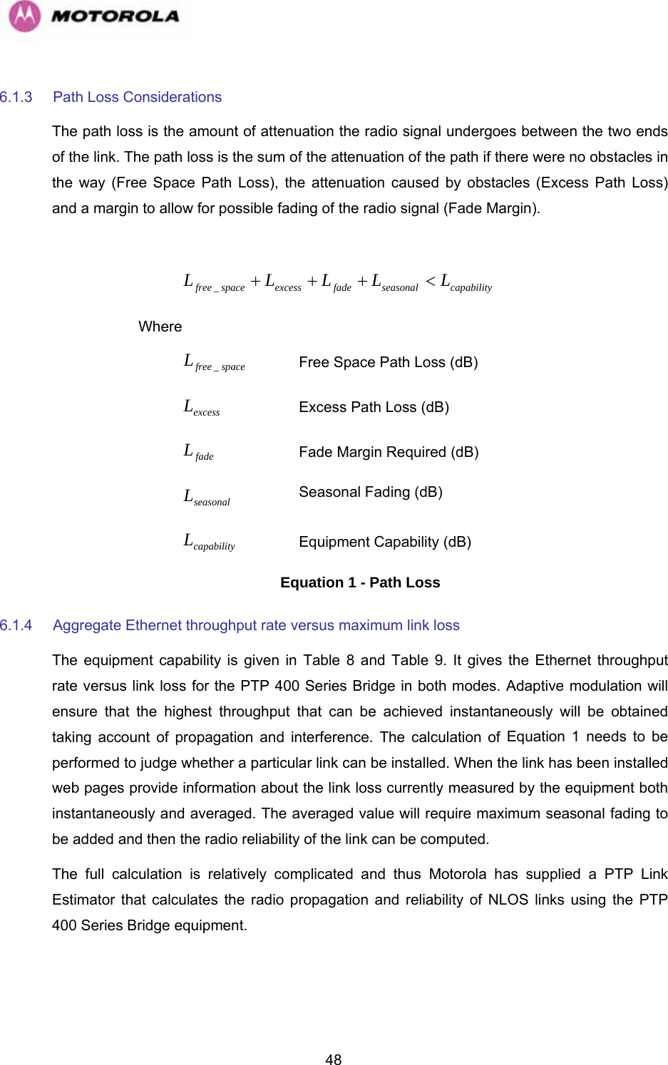   486.1.3  Path Loss Considerations  The path loss is the amount of attenuation the radio signal undergoes between the two ends of the link. The path loss is the sum of the attenuation of the path if there were no obstacles in the way (Free Space Path Loss), the attenuation caused by obstacles (Excess Path Loss) and a margin to allow for possible fading of the radio signal (Fade Margin).   capabilityseasonalfadeexcessspacefree LLLLL&lt;+++_ Where  spacefreeL_ Free Space Path Loss (dB) excessL Excess Path Loss (dB) fadeL Fade Margin Required (dB) seasonalL Seasonal Fading (dB) capabilityL Equipment Capability (dB) Equation 1 - Path Loss 6.1.4  Aggregate Ethernet throughput rate versus maximum link loss The equipment capability is given in Table 8 and Table 9. It gives the Ethernet throughput rate versus link loss for the PTP 400 Series Bridge in both modes. Adaptive modulation will ensure that the highest throughput that can be achieved instantaneously will be obtained taking account of propagation and interference. The calculation of Equation 1 needs to be performed to judge whether a particular link can be installed. When the link has been installed web pages provide information about the link loss currently measured by the equipment both instantaneously and averaged. The averaged value will require maximum seasonal fading to be added and then the radio reliability of the link can be computed. The full calculation is relatively complicated and thus Motorola has supplied a PTP Link Estimator that calculates the radio propagation and reliability of NLOS links using the PTP 400 Series Bridge equipment. 