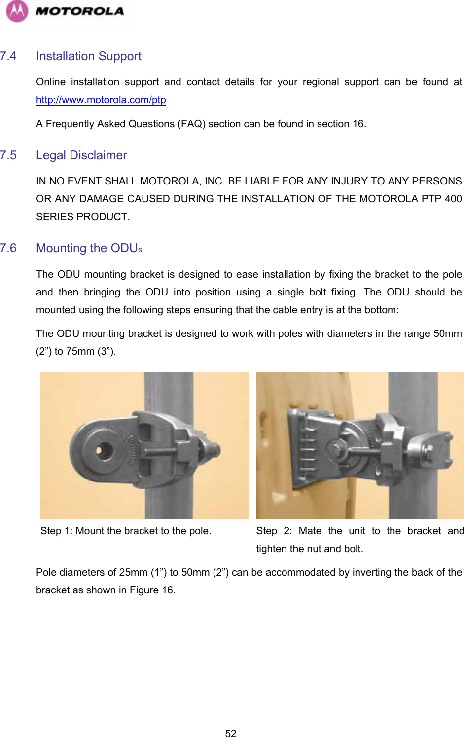   527.4 Installation Support  Online installation support and contact details for your regional support can be found at http://www.motorola.com/ptp  A Frequently Asked Questions (FAQ) section can be found in section 16.  7.5 Legal Disclaimer  IN NO EVENT SHALL MOTOROLA, INC. BE LIABLE FOR ANY INJURY TO ANY PERSONS OR ANY DAMAGE CAUSED DURING THE INSTALLATION OF THE MOTOROLA PTP 400 SERIES PRODUCT.  7.6  Mounting the ODUs  The ODU mounting bracket is designed to ease installation by fixing the bracket to the pole and then bringing the ODU into position using a single bolt fixing. The ODU should be mounted using the following steps ensuring that the cable entry is at the bottom:  The ODU mounting bracket is designed to work with poles with diameters in the range 50mm (2”) to 75mm (3”). Step 1: Mount the bracket to the pole.   Step 2: Mate the unit to the bracket and tighten the nut and bolt.  Pole diameters of 25mm (1”) to 50mm (2”) can be accommodated by inverting the back of the bracket as shown in Figure 16. 