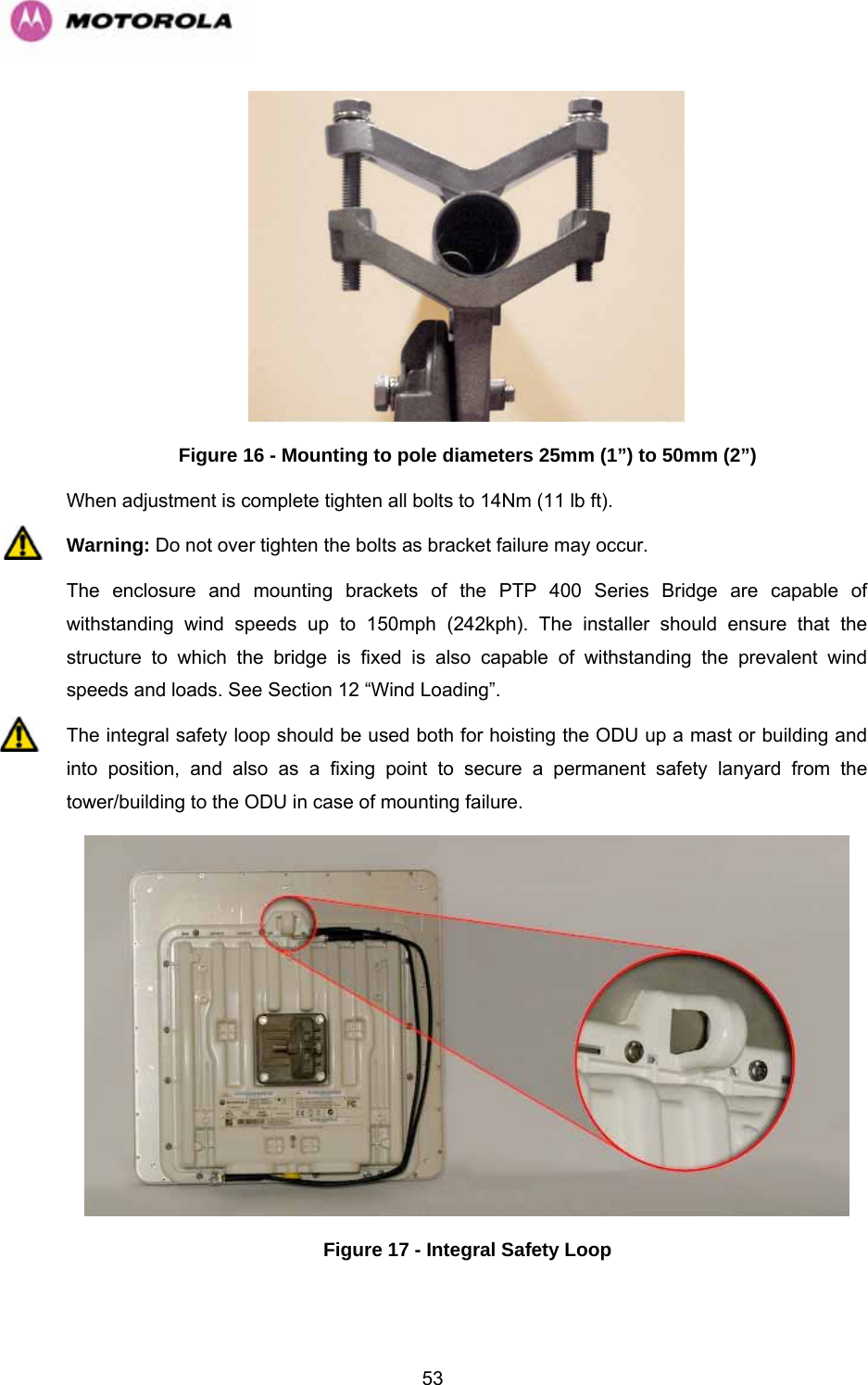   53 Figure 16 - Mounting to pole diameters 25mm (1”) to 50mm (2”) When adjustment is complete tighten all bolts to 14Nm (11 lb ft). Warning: Do not over tighten the bolts as bracket failure may occur. The enclosure and mounting brackets of the PTP 400 Series Bridge are capable of withstanding wind speeds up to 150mph (242kph). The installer should ensure that the structure to which the bridge is fixed is also capable of withstanding the prevalent wind speeds and loads. See Section 12 “Wind Loading”. The integral safety loop should be used both for hoisting the ODU up a mast or building and into position, and also as a fixing point to secure a permanent safety lanyard from the tower/building to the ODU in case of mounting failure.  Figure 17 - Integral Safety Loop 