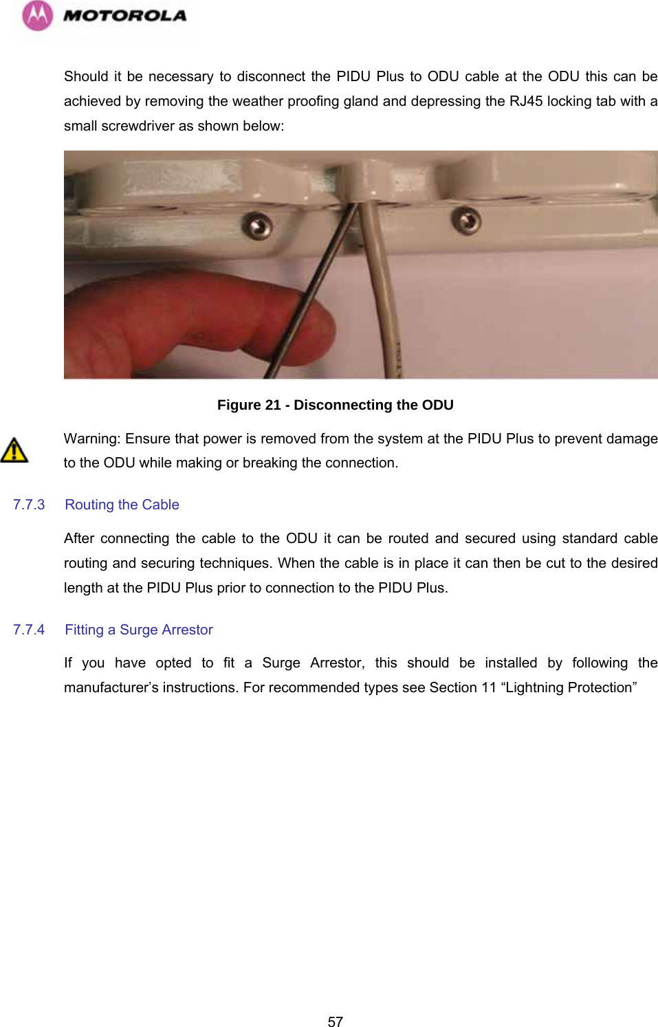   57Should it be necessary to disconnect the PIDU Plus to ODU cable at the ODU this can be achieved by removing the weather proofing gland and depressing the RJ45 locking tab with a small screwdriver as shown below:   Figure 21 - Disconnecting the ODU Warning: Ensure that power is removed from the system at the PIDU Plus to prevent damage to the ODU while making or breaking the connection. 7.7.3  Routing the Cable  After connecting the cable to the ODU it can be routed and secured using standard cable routing and securing techniques. When the cable is in place it can then be cut to the desired length at the PIDU Plus prior to connection to the PIDU Plus. 7.7.4  Fitting a Surge Arrestor  If you have opted to fit a Surge Arrestor, this should be installed by following the manufacturer’s instructions. For recommended types see Section 11 “Lightning Protection” 