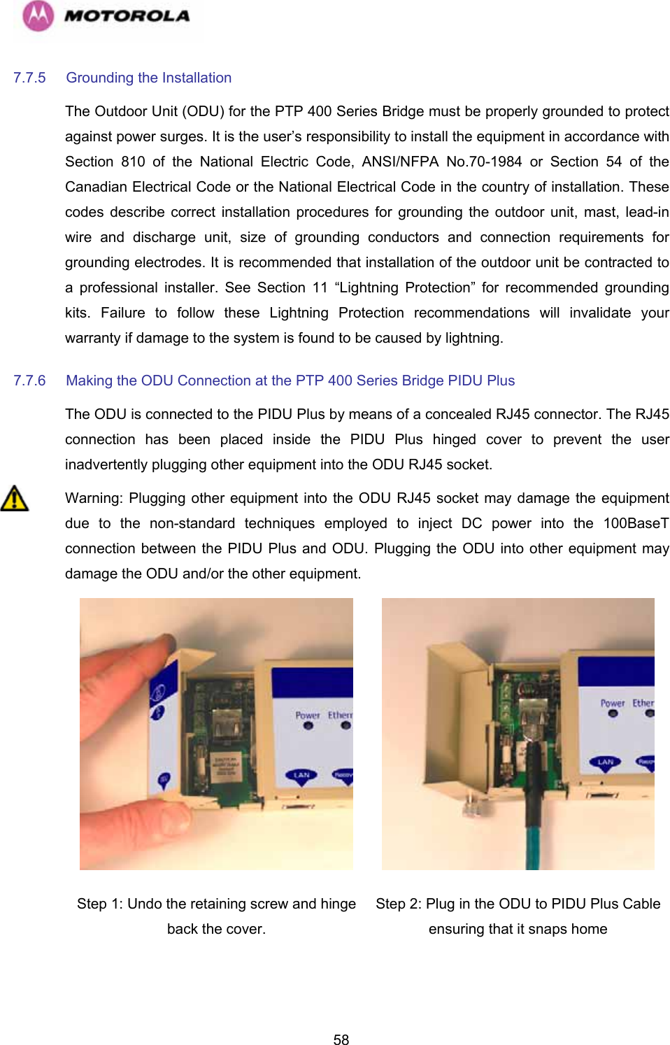   587.7.5  Grounding the Installation  The Outdoor Unit (ODU) for the PTP 400 Series Bridge must be properly grounded to protect against power surges. It is the user’s responsibility to install the equipment in accordance with Section 810 of the National Electric Code, ANSI/NFPA No.70-1984 or Section 54 of the Canadian Electrical Code or the National Electrical Code in the country of installation. These codes describe correct installation procedures for grounding the outdoor unit, mast, lead-in wire and discharge unit, size of grounding conductors and connection requirements for grounding electrodes. It is recommended that installation of the outdoor unit be contracted to a professional installer. See Section 11 “Lightning Protection” for recommended grounding kits. Failure to follow these Lightning Protection recommendations will invalidate your warranty if damage to the system is found to be caused by lightning. 7.7.6  Making the ODU Connection at the PTP 400 Series Bridge PIDU Plus  The ODU is connected to the PIDU Plus by means of a concealed RJ45 connector. The RJ45 connection has been placed inside the PIDU Plus hinged cover to prevent the user inadvertently plugging other equipment into the ODU RJ45 socket.  Warning: Plugging other equipment into the ODU RJ45 socket may damage the equipment due to the non-standard techniques employed to inject DC power into the 100BaseT connection between the PIDU Plus and ODU. Plugging the ODU into other equipment may damage the ODU and/or the other equipment.   Step 1: Undo the retaining screw and hinge back the cover.  Step 2: Plug in the ODU to PIDU Plus Cable ensuring that it snaps home 