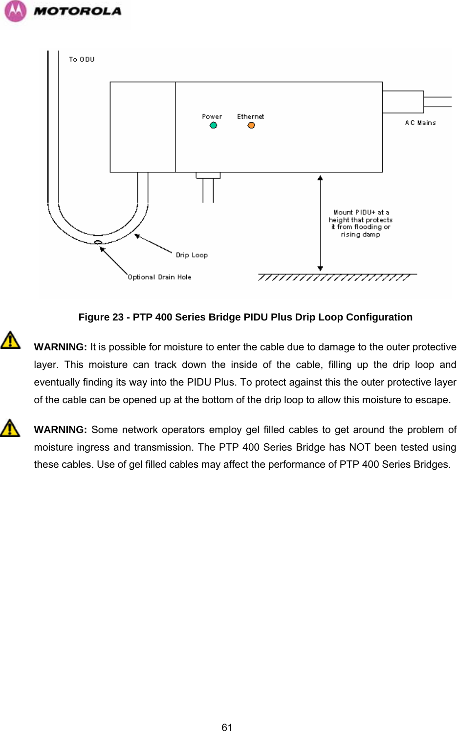   61 Figure 23 - PTP 400 Series Bridge PIDU Plus Drip Loop Configuration WARNING: It is possible for moisture to enter the cable due to damage to the outer protective layer. This moisture can track down the inside of the cable, filling up the drip loop and eventually finding its way into the PIDU Plus. To protect against this the outer protective layer of the cable can be opened up at the bottom of the drip loop to allow this moisture to escape. WARNING: Some network operators employ gel filled cables to get around the problem of moisture ingress and transmission. The PTP 400 Series Bridge has NOT been tested using these cables. Use of gel filled cables may affect the performance of PTP 400 Series Bridges.  