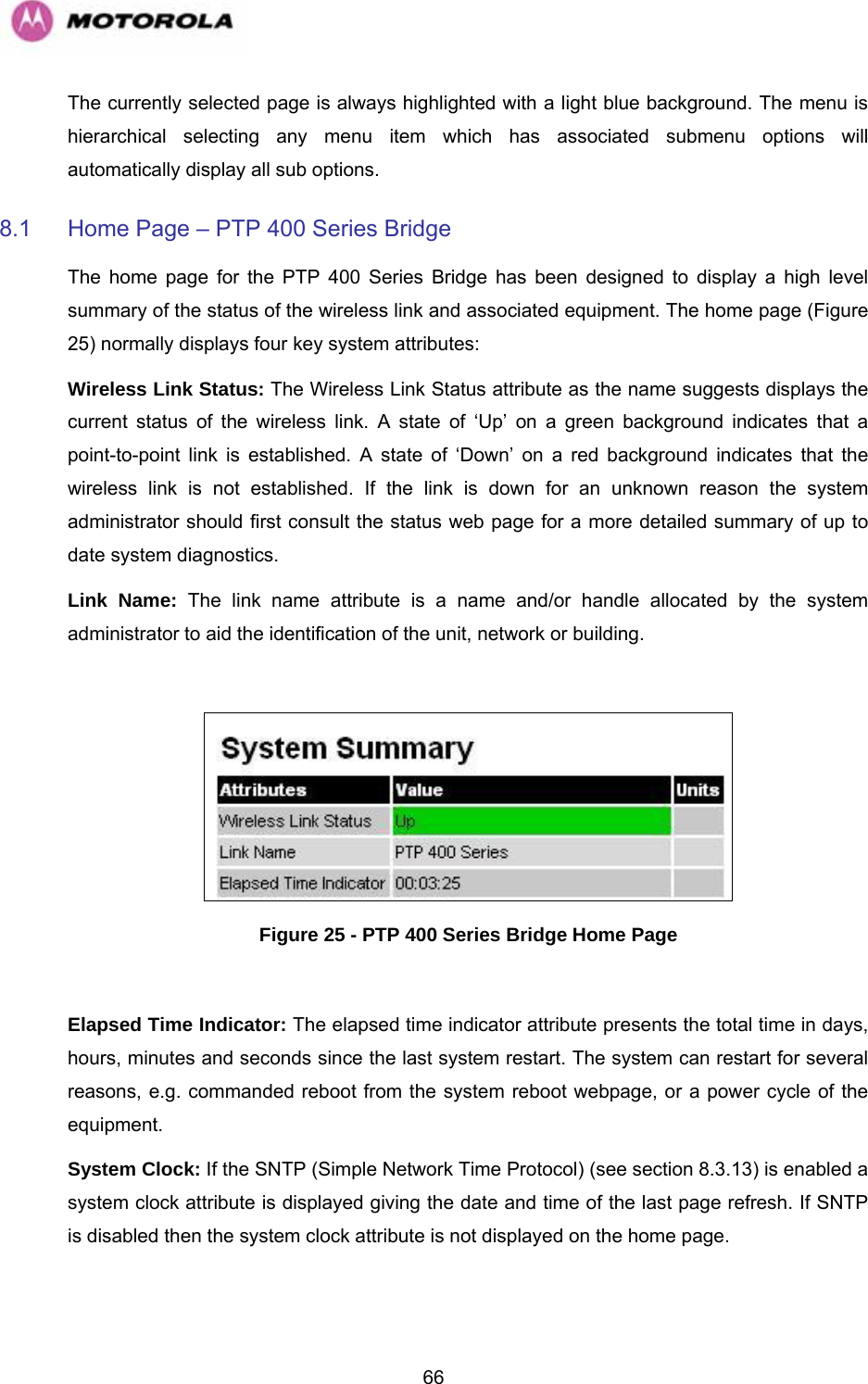   66The currently selected page is always highlighted with a light blue background. The menu is hierarchical selecting any menu item which has associated submenu options will automatically display all sub options. 8.1  Home Page – PTP 400 Series Bridge The home page for the PTP 400 Series Bridge has been designed to display a high level summary of the status of the wireless link and associated equipment. The home page (Figure 25) normally displays four key system attributes: Wireless Link Status: The Wireless Link Status attribute as the name suggests displays the current status of the wireless link. A state of ‘Up’ on a green background indicates that a point-to-point link is established. A state of ‘Down’ on a red background indicates that the wireless link is not established. If the link is down for an unknown reason the system administrator should first consult the status web page for a more detailed summary of up to date system diagnostics.  Link Name: The link name attribute is a name and/or handle allocated by the system administrator to aid the identification of the unit, network or building.    Figure 25 - PTP 400 Series Bridge Home Page  Elapsed Time Indicator: The elapsed time indicator attribute presents the total time in days, hours, minutes and seconds since the last system restart. The system can restart for several reasons, e.g. commanded reboot from the system reboot webpage, or a power cycle of the equipment.  System Clock: If the SNTP (Simple Network Time Protocol) (see section 8.3.13) is enabled a system clock attribute is displayed giving the date and time of the last page refresh. If SNTP is disabled then the system clock attribute is not displayed on the home page. 